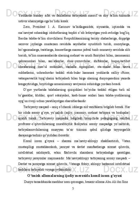 Yoshlarda   bunday   sifat   va   fazilatlarni   tarbiyalash   maorif   va   oliy   ta’lim   tizimida
ustivor ahamiyatga ega bo’lishi kerak. 
Zero,   Prezident   I.   A.   Karimov   ta’kidlaganidek,   siyosatda,   iqtisodda   va
ma’naviyat sohasidagi islohotlarning taqdiri o’sib kelayotgan yosh avlodga bog’liq.
Barcha   talaba-ta’lim   oluvchilarni   Respublikamizning   tarixiy   shaharlariga,   diqqatga
sazovor   joylariga   muntazam   ravishda   sayohatlar   uyushtirib   turish,   muzeylarga,
ko’rgazmalarga, teatrlarga, konsertlarga maxsus jadval tuzib ommaviy ravishda olib
borish, ta’lim muassasalarida ularning mehnat va urush faxriylari bilan, zamonamiz
qahramonlari   bilan,   san’atkorlar,   shoir-yozuvchilar,   shifokorlar,   huquq-tartibot
idoralarining   mas’ul   xodimlari,   mahalla   oqsoqollari,   ota-onalar   bilan   davra
suhbatlarini,   uchrashuvlar   tashkil   etish-bular   hammasi   yoshlarda   milliy   iftixor,
vatanparvarlik   tuyg’ularini   tarbiyalash   bilan   birga   ularning   dunyoqarashini   yanada
kengaytirishga, boyitishga umuminsoniy saviyasini oshirishga yordam beradi. 
O’quv   yurtlarida   talabalarning   qiziqishlari   bo’yicha   tashkil   etilgan   turli   xil
to’garaklar,   klublar,   sport   seksiyalari,   kasb-hunar   sexlari   ham   talaba-yoshlarning
uyg’un rivoji uchun yaratilayotgan sharoitlardandir. 
Tarbiyaviy maqsad – aniq o’lchamli ishlarga oid vazifalarni belgilab beradi. Har
bir   ishda   asosiy   g’oya,   yo’nalish   (aqliy,   jismoniy,   mehnat   tarbiyasi   va   boshqalar)
ajralib   turadi.   Tarbiyaviy   maqsadni   belgilash   bosqichida   pedagogning   vazifasi
professor-o’qituvchilarning   murabbiylik   faoliyatini   asosiy   maqsadga   yo’naltirish,
tarbiyalanuvchilarning   muayyan   ta’sir   tizimini   qabul   qilishga   tayyorgarlik
darajasiga tashxis qo’yishdan iboratdir. 
Komil   inson   g’oyasi   –   shaxsni   ma’naviy-ahloqiy   shakllantirish,   Vatan
mustaqilligi   mustahkamlash,   jamiyat   va   davlat   manfaatlariga   xizmat   qiluvchi,
intellektual   salohiyatli,   erkin   fikrlovchi   shaxslarni   tarbiyalashga   qaratilgan
tarbiyaviy   jarayonlar   majmuasidir.   Ma’naviyahloqiy   tarbiyaning   asosiy   maqsadi   –
Davlat va jamiyatga xizmat qiluvchi, Vatanga fidoiy, ahloqiy barkamol intellektual
kadrlarni tarbiyalab voyaga yetkazishdir. 
O’tmish allomalarning ijodiy merosida komil inson g’oyasi
 Dunyo tamaddunida mashhur nom qozongan, benazir alloma Abu Ali ibn Sino 
  5   