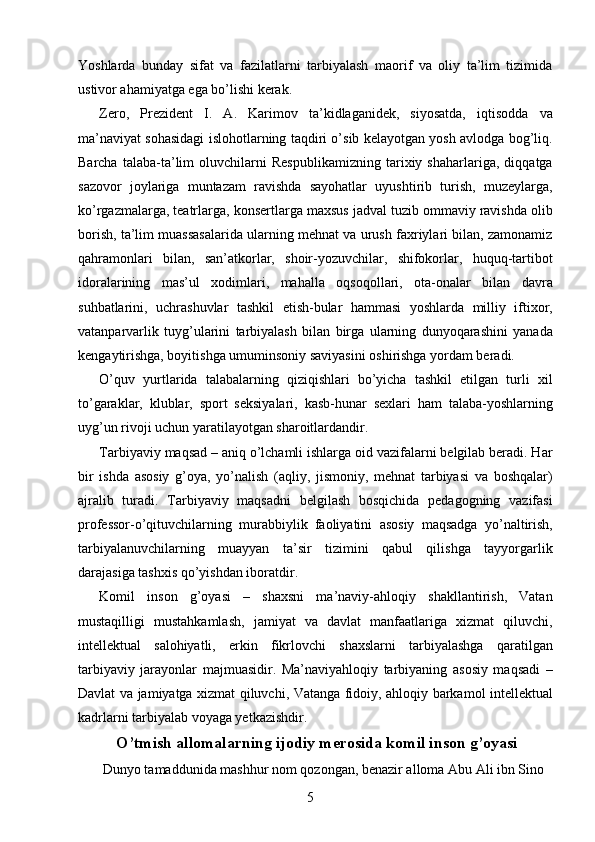 Yoshlarda   bunday   sifat   va   fazilatlarni   tarbiyalash   maorif   va   oliy   ta’lim   tizimida
ustivor ahamiyatga ega bo’lishi kerak. 
Zero,   Prezident   I.   A.   Karimov   ta’kidlaganidek,   siyosatda,   iqtisodda   va
ma’naviyat sohasidagi islohotlarning taqdiri o’sib kelayotgan yosh avlodga bog’liq.
Barcha   talaba-ta’lim   oluvchilarni   Respublikamizning   tarixiy   shaharlariga,   diqqatga
sazovor   joylariga   muntazam   ravishda   sayohatlar   uyushtirib   turish,   muzeylarga,
ko’rgazmalarga, teatrlarga, konsertlarga maxsus jadval tuzib ommaviy ravishda olib
borish, ta’lim muassasalarida ularning mehnat va urush faxriylari bilan, zamonamiz
qahramonlari   bilan,   san’atkorlar,   shoir-yozuvchilar,   shifokorlar,   huquq-tartibot
idoralarining   mas’ul   xodimlari,   mahalla   oqsoqollari,   ota-onalar   bilan   davra
suhbatlarini,   uchrashuvlar   tashkil   etish-bular   hammasi   yoshlarda   milliy   iftixor,
vatanparvarlik   tuyg’ularini   tarbiyalash   bilan   birga   ularning   dunyoqarashini   yanada
kengaytirishga, boyitishga umuminsoniy saviyasini oshirishga yordam beradi. 
O’quv   yurtlarida   talabalarning   qiziqishlari   bo’yicha   tashkil   etilgan   turli   xil
to’garaklar,   klublar,   sport   seksiyalari,   kasb-hunar   sexlari   ham   talaba-yoshlarning
uyg’un rivoji uchun yaratilayotgan sharoitlardandir. 
Tarbiyaviy maqsad – aniq o’lchamli ishlarga oid vazifalarni belgilab beradi. Har
bir   ishda   asosiy   g’oya,   yo’nalish   (aqliy,   jismoniy,   mehnat   tarbiyasi   va   boshqalar)
ajralib   turadi.   Tarbiyaviy   maqsadni   belgilash   bosqichida   pedagogning   vazifasi
professor-o’qituvchilarning   murabbiylik   faoliyatini   asosiy   maqsadga   yo’naltirish,
tarbiyalanuvchilarning   muayyan   ta’sir   tizimini   qabul   qilishga   tayyorgarlik
darajasiga tashxis qo’yishdan iboratdir. 
Komil   inson   g’oyasi   –   shaxsni   ma’naviy-ahloqiy   shakllantirish,   Vatan
mustaqilligi   mustahkamlash,   jamiyat   va   davlat   manfaatlariga   xizmat   qiluvchi,
intellektual   salohiyatli,   erkin   fikrlovchi   shaxslarni   tarbiyalashga   qaratilgan
tarbiyaviy   jarayonlar   majmuasidir.   Ma’naviyahloqiy   tarbiyaning   asosiy   maqsadi   –
Davlat va jamiyatga xizmat qiluvchi, Vatanga fidoiy, ahloqiy barkamol intellektual
kadrlarni tarbiyalab voyaga yetkazishdir. 
O’tmish allomalarning ijodiy merosida komil inson g’oyasi
 Dunyo tamaddunida mashhur nom qozongan, benazir alloma Abu Ali ibn Sino 
  5