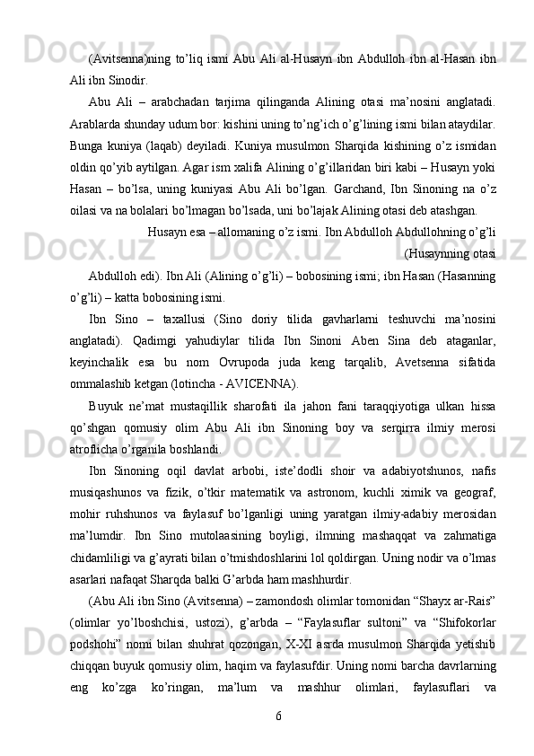 (Avitsenna)ning   to’liq   ismi   Abu   Ali   al-Husayn   ibn   Abdulloh   ibn   al-Hasan   ibn
Ali ibn Sinodir. 
Abu   Ali   –   arabchadan   tarjima   qilinganda   Alining   otasi   ma’nosini   anglatadi.
Arablarda shunday udum bor: kishini uning to’ng’ich o’g’lining ismi bilan ataydilar.
Bunga   kuniya   (laqab)   deyiladi.   Kuniya   musulmon   Sharqida   kishining   o’z   ismidan
oldin qo’yib aytilgan. Agar ism xalifa Alining o’g’illaridan biri kabi – Husayn yoki
Hasan   –   bo’lsa,   uning   kuniyasi   Abu   Ali   bo’lgan.   Garchand,   Ibn   Sinoning   na   o’z
oilasi va na bolalari bo’lmagan bo’lsada, uni bo’lajak Alining otasi deb atashgan. 
Husayn esa – allomaning o’z ismi. Ibn Abdulloh Abdullohning o’g’li
(Husaynning otasi 
Abdulloh edi). Ibn Ali (Alining o’g’li) – bobosining ismi; ibn Hasan (Hasanning
o’g’li) – katta bobosining ismi. 
Ibn   Sino   –   taxallusi   (Sino   doriy   tilida   gavharlarni   teshuvchi   ma’nosini
anglatadi).   Qadimgi   yahudiylar   tilida   Ibn   Sinoni   Aben   Sina   deb   ataganlar,
keyinchalik   esa   bu   nom   Ovrupoda   juda   keng   tarqalib,   Avetsenna   sifatida
ommalashib ketgan (lotincha - AVICENNA). 
Buyuk   ne’mat   mustaqillik   sharofati   ila   jahon   fani   taraqqiyotiga   ulkan   hissa
qo’shgan   qomusiy   olim   Abu   Ali   ibn   Sinoning   boy   va   serqirra   ilmiy   merosi
atroflicha o’rganila boshlandi. 
Ibn   Sinoning   oqil   davlat   arbobi,   iste’dodli   shoir   va   adabiyotshunos,   nafis
musiqashunos   va   fizik,   o’tkir   matematik   va   astronom,   kuchli   ximik   va   geograf,
mohir   ruhshunos   va   faylasuf   bo’lganligi   uning   yaratgan   ilmiy-adabiy   merosidan
ma’lumdir.   Ibn   Sino   mutolaasining   boyligi,   ilmning   mashaqqat   va   zahmatiga
chidamliligi va g’ayrati bilan o’tmishdoshlarini lol qoldirgan. Uning nodir va o’lmas
asarlari nafaqat Sharqda balki G’arbda ham mashhurdir. 
(Abu Ali ibn Sino (Avitsenna) – zamondosh olimlar tomonidan “Shayx ar-Rais”
(olimlar   yo’lboshchisi,   ustozi),   g’arbda   –   “Faylasuflar   sultoni”   va   “Shifokorlar
podshohi”   nomi   bilan   shuhrat   qozongan,   X-XI   asrda   musulmon   Sharqida   yetishib
chiqqan buyuk qomusiy olim, haqim va faylasufdir. Uning nomi barcha davrlarning
eng   ko’zga   ko’ringan,   ma’lum   va   mashhur   olimlari,   faylasuflari   va
  6   