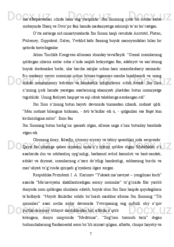 ma’rifatparvarlari   ichida   ham   eng   yorqinidir.   Ibn   Sinoning   ijodi   bir   necha   asrlar
mobaynida Sharq va Ovro’po fani hamda madaniyatiga salmoqli ta’sir ko’rsatgan. 
O’rta asrlarga oid miniatyuralarda Ibn Sinoni haqli ravishda Aristotel, Platon,
Ptolemey,   Gippokrat,   Galen,   Yevklid   kabi   fanning   buyuk   namoyondalari   bilan   bir
qatorda tasvirlaganlar. 
Jahon Tinchlik Kongressi allomani shunday tavsiflaydi: “Genial insonlarning
qoldirgan   izlarini   asrlar   osha   o’zida   saqlab   kelayotgan   fan,   adabiyot   va   san’atning
buyuk   durdonalari   borki,   ular   barcha   xalqlar   uchun   ham   umumbashariy   xazinadir.
Bu   madaniy   meros   insoniyat   uchun   bitmas-tuganmas   manba   hisoblanadi   va   uning
oldida   umuminsoniy   kelishuv   va   hamkorlik   istiqbollarini   ochib   beradi.   Ibn   Sino
o’zining   ijodi   hamda   yaratgan   asarlarining   ahamiyati   jihatidan   butun   insoniyatga
tegishlidir. Uning faoliyati haqiqat va aql-idrok talablariga asoslangan edi”. 
Ibn   Sino   o’zining   butun   hayoti   davomida   tinmasdan   izlandi,   mehnat   qildi.
“Men   mehnat   bilangina   tirikman,   -   deb   ta’kidlar   edi   u,   -   qolganlari   esa   faqat   kun
kechirishgina xolos”. Ilmu-fan 
Ibn Sinoning butun borlig’ini  qamrab olgan, alloma unga o’zini butunlay baxshida
etgan edi. 
Olimning ilmiy, falsafiy, ijtimoiy-siyosiy va tabiiy qarashlari juda serqirradir.
Qaysi   fan   sohasiga   qalam   urmasin,   unda   o’z   zikrini   qoldira   olgan.   Mutafakkir   o’z
asarlarida   ilm   va   odobaxloq   uyg’unligi,   barkamol   avlod   kamoloti   va   baxt-saodati,
adolat   va   diyonat,   insonlarning   o’zaro   do’stligi   hamkorligi,   rahbarning   burchi   va
mas’uliyati to’g’risida qiziqarli g’oyalarni ilgari surgan. 
Respublika Prezidenti I. A. Karimov “Yuksak ma’naviyat – yengilmas kuch”
asarida   “Ma’naviyatni   shakllantiradigan   asosiy   mezonlar”   to’g’risida   fikr   yuritib
dunyoda nom qoldirgan olimlarni eslatib, buyuk olim Ibn Sino haqida quyidagilarni
ta’kidlaydi:   “Noyob   fazilatlar   sohibi   bo’lmish   mashhur   alloma   Ibn   Sinoning   “Tib
qonunlari”   asari   necha   asrlar   davomida   Yevropaning   eng   nufuzli   oliy   o’quv
yurtlarida asosiy tibbiyot darsliklaridan biri sifatida o’qitib 
kelingani,   dunyo   miqyosida   “Meditsina”,   “Sog’lom   turmush   tarzi”   degan
tushunchalarning fundamental asosi bo’lib xizmat qilgani, albatta, chuqur hayotiy va
  7   