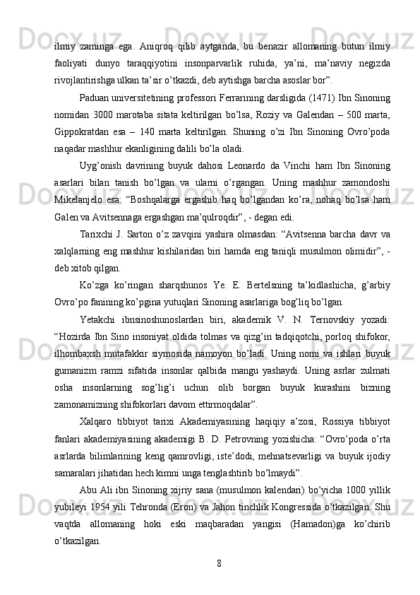 ilmiy   zaminga   ega.   Aniqroq   qilib   aytganda,   bu   benazir   allomaning   butun   ilmiy
faoliyati   dunyo   taraqqiyotini   insonparvarlik   ruhida,   ya’ni,   ma’naviy   negizda
rivojlantirishga ulkan ta’sir o’tkazdi, deb aytishga barcha asoslar bor”.  
Paduan universitetining professori Ferrarining darsligida (1471) Ibn Sinoning
nomidan   3000   marotaba   sitata   keltirilgan   bo’lsa,   Roziy   va   Galendan   –   500   marta,
Gippokratdan   esa   –   140   marta   keltirilgan.   Shuning   o’zi   Ibn   Sinoning   Ovro’poda
naqadar mashhur ekanligining dalili bo’la oladi. 
Uyg’onish   davrining   buyuk   dahosi   Leonardo   da   Vinchi   ham   Ibn   Sinoning
asarlari   bilan   tanish   bo’lgan   va   ularni   o’rgangan.   Uning   mashhur   zamondoshi
Mikelanjelo   esa:   “Boshqalarga   ergashib   haq   bo’lgandan   ko’ra,   nohaq   bo’lsa   ham
Galen va Avitsennaga ergashgan ma’qulroqdir”, - degan edi. 
Tarixchi   J.   Sarton   o’z   zavqini   yashira   olmasdan:   “Avitsenna   barcha   davr   va
xalqlarning eng mashhur kishilaridan biri hamda eng taniqli musulmon olimidir”, -
deb xitob qilgan. 
Ko’zga   ko’ringan   sharqshunos   Ye.   E.   Bertelsning   ta’kidlashicha,   g’arbiy
Ovro’po fanining ko’pgina yutuqlari Sinoning asarlariga bog’liq bo’lgan. 
Yetakchi   ibnsinoshunoslardan   biri,   akademik   V.   N.   Ternovskiy   yozadi:
“Hozirda  Ibn  Sino   insoniyat   oldida   tolmas   va   qizg’in   tadqiqotchi,  porloq  shifokor,
ilhombaxsh   mutafakkir   siymosida   namoyon   bo’ladi.   Uning   nomi   va   ishlari   buyuk
gumanizm   ramzi   sifatida   insonlar   qalbida   mangu   yashaydi.   Uning   asrlar   zulmati
osha   insonlarning   sog’lig’i   uchun   olib   borgan   buyuk   kurashini   bizning
zamonamizning shifokorlari davom ettirmoqdalar”. 
Xalqaro   tibbiyot   tarixi   Akademiyasining   haqiqiy   a’zosi,   Rossiya   tibbiyot
fanlari   akademiyasining   akademigi   B.   D.   Petrovning   yozishicha:   “Ovro’poda   o’rta
asrlarda   bilimlarining   keng   qamrovligi,   iste’dodi,   mehnatsevarligi   va   buyuk   ijodiy
samaralari jihatidan hech kimni unga tenglashtirib bo’lmaydi”. 
Abu Ali ibn Sinoning xijriy sana (musulmon kalendari) bo’yicha 1000 yillik
yubileyi 1954 yili Tehronda (Eron) va Jahon tinchlik Kongressida o’tkazilgan. Shu
vaqtda   allomaning   hoki   eski   maqbaradan   yangisi   (Hamadon)ga   ko’chirib
o’tkazilgan. 
  8   