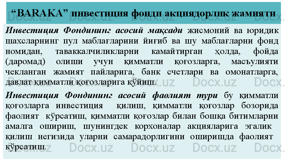 “ BARAKA”  инвестиция фонди акциядорлик жамияти
Инвестиция  Фондининг  асосий  мақсади  жисмоний  ва  юридик 
шахсларнинг  пул  маблағларини  йиғиб  ва  шу  маблағларни  фонд 
номидан,  таваккалчиликларни  камайтирган  ҳолда,  фойда 
(даромад)  олиши  учун  қимматли  қоғозларга,  масъулияти 
чекланган  жамият  пайларига,  банк  счетлари  ва  омонатларга, 
давлат қимматли қоғозларига қўйиш.
Инвестиция  Фондининг  асосий  фаолият  тури  бу  қимматли 
қоғозларга  инвестиция    қилиш,  қимматли  қоғозлар  бозорида 
фаолият    кўрсатиш,  қимматли  қоғозлар  билан  бошқа  битимларни 
амалга  ошириш,  шунингдек  корхоналар  акцияларига  эгалик   
қилиш  негизида  уларни  самарадорлигини  оширишда  фаолият   
кўрсатиш. 