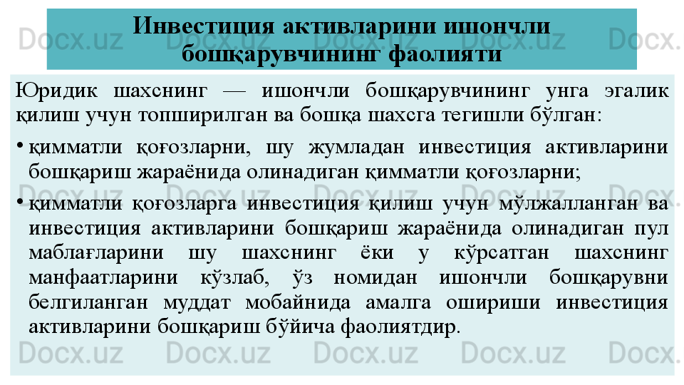 Инвестиция активларини ишончли 
бошқарувчининг фаолияти
Юридик  шахснинг  —  ишончли  бошқарувчининг  унга  эгалик 
қилиш учун топширилган ва бошқа шахсга тегишли бўлган:
•
қимматли  қоғозларни,  шу  жумладан  инвестиция  активларини 
бошқариш жараёнида олинадиган қимматли қоғозларни;
•
қимматли  қоғозларга  инвестиция  қилиш  учун  мўлжалланган  ва 
инвестиция  активларини  бошқариш  жараёнида  олинадиган  пул 
маблағларини  шу  шахснинг  ёки  у  кўрсатган  шахснинг 
манфаатларини  кўзлаб,  ўз  номидан  ишончли  бошқарувни 
белгиланган  муддат  мобайнида  амалга  ошириши  инвестиция 
активларини бошқариш бўйича фаолиятдир. 