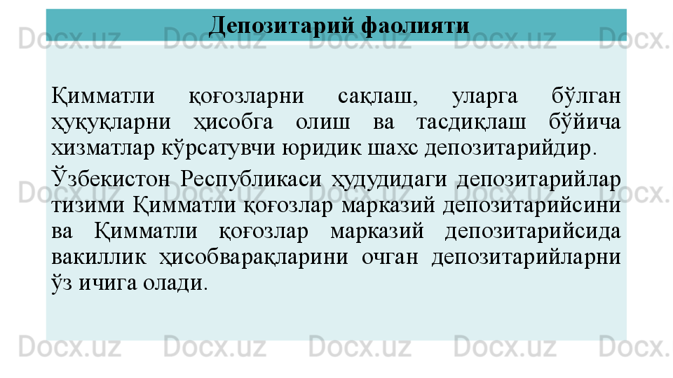   Депозитарий фаолияти
Қимматли  қоғозларни  сақлаш,  уларга  бўлган 
ҳуқуқларни  ҳисобга  олиш  ва  тасдиқлаш  бўйича 
хизматлар кўрсатувчи юридик шахс депозитарийдир.
Ўзбекистон  Республикаси  ҳудудидаги  депозитарийлар 
тизими Қимматли қоғозлар марказий депозитарийсини 
ва  Қимматли  қоғозлар  марказий  депозитарийсида 
вакиллик  ҳисобварақларини  очган  депозитарийларни 
ўз ичига олади. 