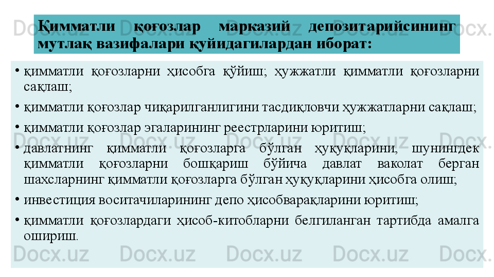 Қимматли  қоғозлар  марказий  депозитарийсининг 
мутлақ вазифалари қуйидагилардан иборат:
•
қимматли  қоғозларни  ҳисобга  қўйиш;  ҳужжатли  қимматли  қоғозларни 
сақлаш;
•
қимматли қоғозлар чиқарилганлигини тасдиқловчи ҳужжатларни сақлаш;
•
қимматли қоғозлар эгаларининг реестрларини юритиш;
•
давлатнинг  қимматли  қоғозларга  бўлган  ҳуқуқларини,  шунингдек 
қимматли  қоғозларни  бошқариш  бўйича  давлат  ваколат  берган 
шахсларнинг қимматли қоғозларга бўлган ҳуқуқларини ҳисобга олиш;
•
инвестиция воситачиларининг депо ҳисобварақларини юритиш;
•
қимматли  қоғозлардаги  ҳисоб-китобларни  белгиланган  тартибда  амалга 
ошириш. 