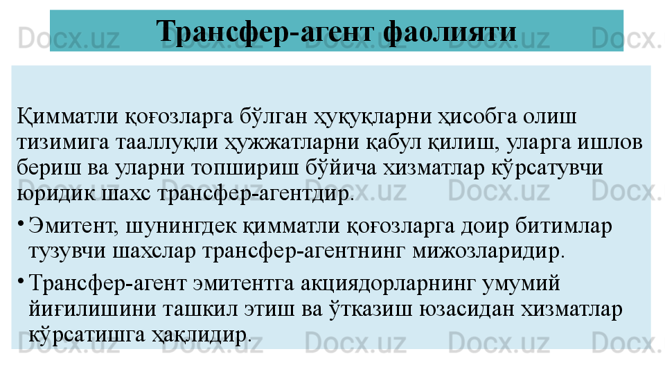 Трансфер-агент фаолияти
Қимматли қоғозларга бўлган ҳуқуқларни ҳисобга олиш 
тизимига тааллуқли ҳужжатларни қабул қилиш, уларга ишлов 
бериш ва уларни топшириш бўйича хизматлар кўрсатувчи 
юридик шахс трансфер-агентдир.
•
Эмитент, шунингдек қимматли қоғозларга доир битимлар 
тузувчи шахслар трансфер-агентнинг мижозларидир.
•
Трансфер-агент эмитентга акциядорларнинг умумий 
йиғилишини ташкил этиш ва ўтказиш юзасидан хизматлар 
кўрсатишга ҳақлидир. 