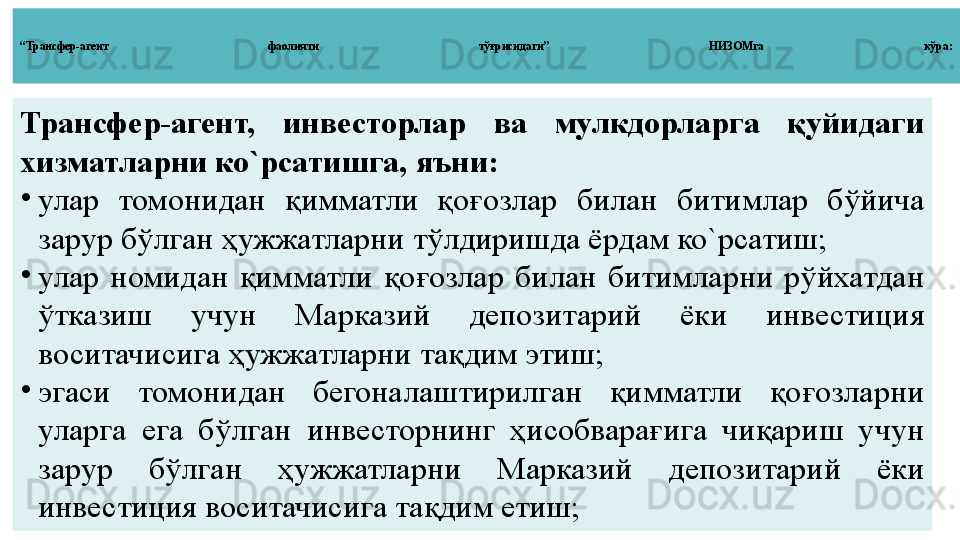 “ Трансфер - агент  фаолияти  тўғрисидаги”  НИЗОМга  кўра :
Трансфер-агент,  инвесторлар  ва  мулкдорларга  қуйидаги 
хизматларни ко`рсатишга, яъни:
•
улар  томонидан  қимматли  қо ғ озлар  билан  битимлар  бўйича 
зарур бўлган ҳужжатларни тўлдиришда ёрдам ко`рсатиш;
•
улар  номидан  қимматли  қоғозлар  билан  битимларни  рўйхатдан 
ўтказиш  учун  Марказий  депозитарий  ёки  инвестиция 
воситачисига ҳужжатларни тақдим этиш;
•
эгаси  томонидан  бегоналаштирилган  қимматли  қоғозларни 
уларга  ега  бўлган  инвесторнинг  ҳисобварағига  чиқариш  учун 
зарур  бўлган  ҳужжатларни  Марказий  депозитарий  ёки 
инвестиция воситачисига тақдим етиш; 