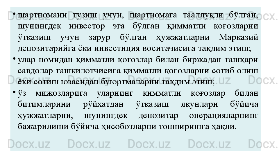 •
шартномани  тузиш  учун,  шартномага  тааллуқли  бўлган, 
шунингдек  инвестор  эга  бўлган  қимматли  қоғозларни 
ўтказиш  учун  зарур  бўлган  ҳужжатларни  Марказий 
депозитарийга ёки инвестиция воситачисига тақдим этиш;
•
улар  номидан  қимматли  қоғозлар  билан  биржадан  ташқари 
савдолар ташкилотчисига қимматли қоғозларни сотиб олиш 
ёки сотиш юзасидан буюртмаларни тақдим этиш;
•
ўз  мижозларига  уларнинг  қимматли  қоғозлар  билан 
битимларини  рўйхатдан  ўтказиш  якунлари  бўйича 
ҳужжатларни,  шунингдек  депозитар  операцияларнинг 
бажарилиши бўйича ҳисоботларни топширишга ҳақли. 