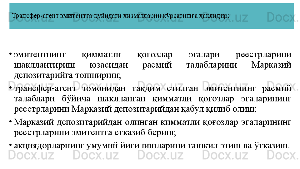 Трансфер-агент  эмитент га қуйидаги хизматларни кўрсатишга ҳақлидир:
•
эмитентнинг  қимматли  қоғозлар  эгалари  реестрларини 
шакллантириш  юзасидан  расмий  талабларини  Марказий 
депозитарийга топшириш;
•
трансфер-агент  томонидан  тақдим  етилган  эмитентнинг  расмий 
талаблари  бўйича  шаклланган  қимматли  қоғозлар  эгаларининг 
реестрларини Марказий депозитарийдан қабул қилиб олиш;
•
Марказий  депозитарийдан  олинган  қимматли  қоғозлар  эгаларининг 
реестрларини эмитентга етказиб бериш;
•
акциядорларнинг умумий йиғилишларини ташкил этиш ва ўтказиш. 