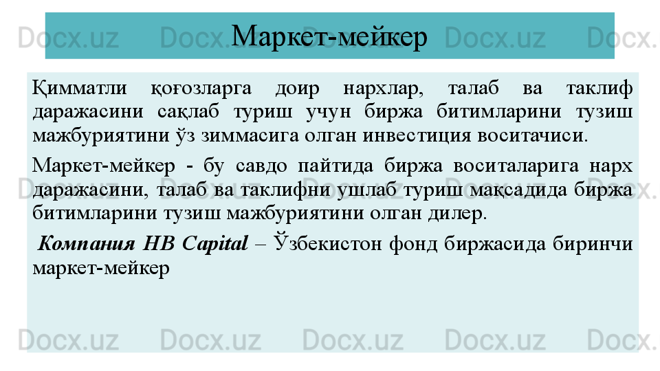 Маркет-мейкер
Қимматли  қоғозларга  доир  нархлар,  талаб  ва  таклиф 
даражасини  сақлаб  туриш  учун  биржа  битимларини  тузиш 
мажбуриятини ўз зиммасига олган инвестиция воситачиси.
Маркет-мейкер  -  бу  савдо  пайтида  биржа  воситаларига  нарх 
даражасини, талаб ва таклифни ушлаб туриш мақсадида биржа 
битимларини тузиш мажбуриятини олган дилер.
  Компания  HB  Capital   –  Ўзбекистон  фонд  биржасида  биринчи 
маркет - мейкер 