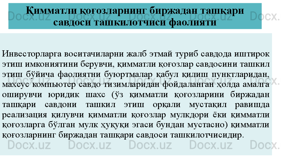 Қимматли қоғозларнинг биржадан ташқари 
савдоси ташкилотчиси фаолияти
Инвесторларга воситачиларни жалб этмай туриб савдода иштирок 
этиш имкониятини берувчи, қимматли қоғозлар савдосини ташкил 
этиш  бўйича  фаолиятни  буюртмалар  қабул  қилиш  пунктларидан, 
махсус компьютер савдо тизимларидан фойдаланган ҳолда амалга 
оширувчи  юридик  шахс  (ўз  қимматли  қоғозларини  биржадан 
ташқари  савдони  ташкил  этиш  орқали  мустақил  равишда 
реализация  қилувчи  қимматли  қоғозлар  мулкдори  ёки  қимматли 
қоғозларга  бўлган  мулк  ҳуқуқи  эгаси  бундан  мустасно)  қимматли 
қоғозларнинг биржадан ташқари савдоси ташкилотчисидир. 