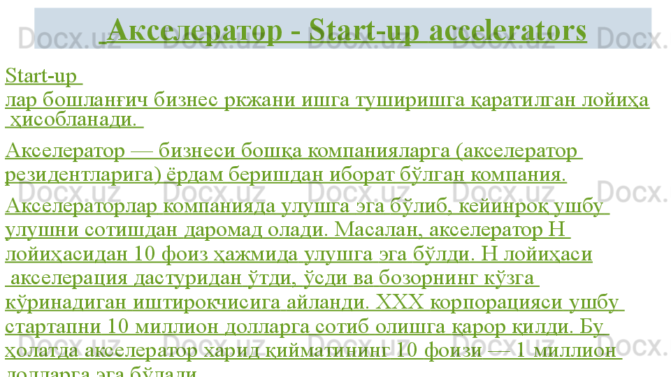   Акселератор -  Start-up  accelerators
Start-up 
лар бошланғич бизнес ркжани ишга туширишга қаратилган лойиҳа
 ҳисобланади. 
Aкселератор  —  бизнеси   бошқа   компанияларга  (акселератор 
резидентларига )  ёрдам   беришдан   иборат   бўлган  компания.
A кселераторлар   компанияда   улушга   э га   бўлиб ,  кейинроқ   ушбу  
улушни   сотишдан   даромад  олади.  Масалан , акселератор Н 
лойиҳасидан  10  фоиз   ҳажмида   улушга   э га   бўлди . Н  лойиҳаси
 акселерация  дастуридан   ўтди ,  ўсди   ва   бозорнинг   кўзга  
кўринадиган   иштирокчисига   айланди . ХХХ  корпорацияси   ушбу  
стартапни  10 миллион  долларга   сотиб   олишга   қарор   қилди .  Бу  
ҳолатда  акселератор  харид   қийматининг  10  фоизи  — 1 миллион 
долларга   э га   бўлади . 