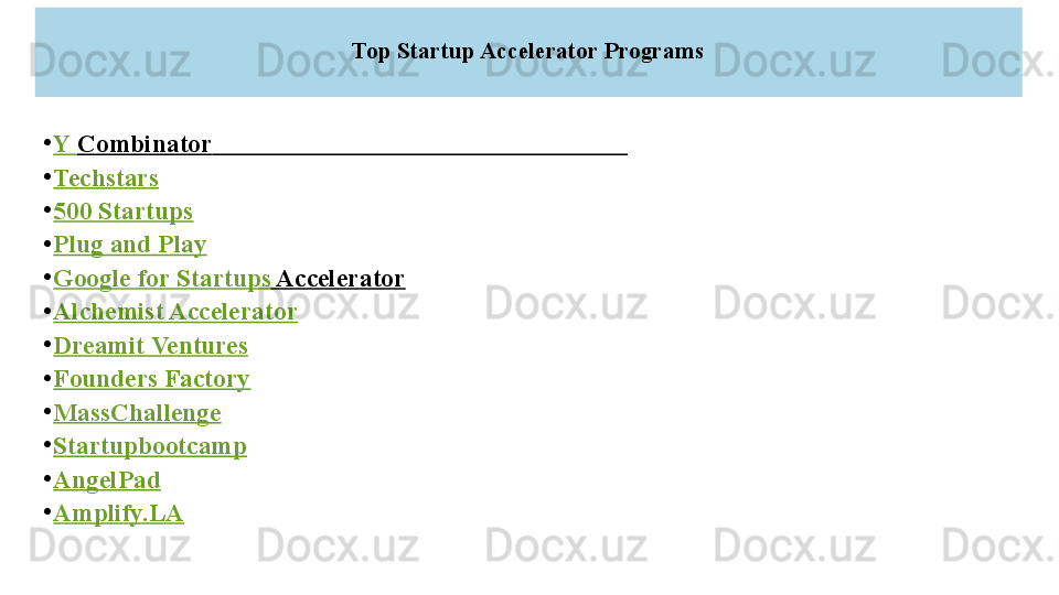 Top Startup Accelerator Programs
•
Y  Combinator                                                                 
•
Techstars
•
500  Startups
•
Plug and Play
•
Google for  Startups  Accelerator  
•
Alchemist Accelerator
•
Dreamit  Ventures
•
Founders Factory
•
MassChallenge
•
Startupbootcamp
•
AngelPad
•
Amplify.LA 