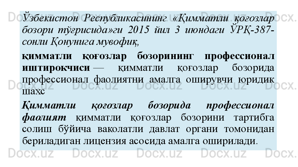 Ўзбекистон  Республикасининг  «Қимматли  қоғозлар 
бозори  тўғрисида»ги  2015  йил  3  июндаги  ЎРҚ-387-
сонли Қонунига	 мувофиқ,
қимматли  қоғозлар  бозорининг  профессионал 
иштирокчиси  	
—  қимматли  қоғозлар  бозорида 
профессионал  фаолиятни  амалга  оширувчи  юридик 
шахс
Қимматли  қоғозлар  бозорида  профессионал 
фаолият  қимматли  қоғозлар  бозорини  тартибга 
солиш  бўйича  ваколатли  давлат  органи  томонидан 
бериладиган лицензия асосида амалга оширилади. 