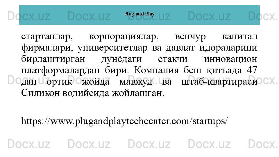 Plug and Play
стартаплар,  корпорациялар,  венчур  капитал 
фирмалари,  университетлар  ва  давлат  идораларини 
бирлаштирган  дунёдаги  етакчи  инновацион 
платформалардан  бири.  Компания  беш  қитъада  47 
дан  ортиқ  жойда  мавжуд  ва  штаб-квартираси 
Силикон водийсида жойлашган.
https://www.plugandplaytechcenter.com/startups/ 