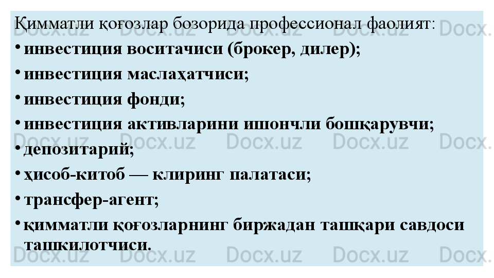 Қимматли қоғозлар бозорида профессионал фаолият:
•
инвестиция воситачиси (брокер, дилер);
•
инвестиция маслаҳатчиси;
•
инвестиция фонди;
•
инвестиция активларини ишончли бошқарувчи;
•
депозитарий;
•
ҳисоб-китоб — клиринг палатаси;
•
трансфер-агент;
•
қимматли қоғозларнинг биржадан ташқари савдоси 
ташкилотчиси. 