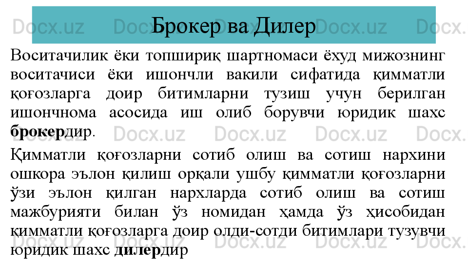 Брокер ва Дилер
Воситачилик  ёки  топшириқ  шартномаси  ёхуд  мижознинг 
воситачиси  ёки  ишончли  вакили  сифатида  қимматли 
қоғозларга  доир  битимларни  тузиш  учун  берилган 
ишончнома  асосида  иш  олиб  борувчи  юридик  шахс 
брокер дир.
Қимматли  қоғозларни  сотиб  олиш  ва  сотиш  нархини 
ошкора  эълон  қилиш  орқали  ушбу  қимматли  қоғозларни 
ўзи  эълон  қилган  нархларда  сотиб  олиш  ва  сотиш 
мажбурияти  билан  ўз  номидан  ҳамда  ўз  ҳисобидан 
қимматли қоғозларга доир олди-сотди битимлари тузувчи 
юридик шахс  дилер дир 