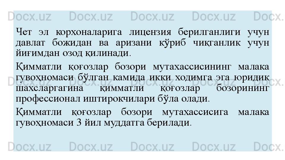 Чет  эл  корхоналарига  лицензия  берилганлиги  учун 
давлат  божидан  ва  аризани  кўриб  чиқганлик  учун 
йиғимдан озод қилинади.
Қимматли  қоғозлар  бозори  мутахассисининг  малака 
гувоҳномаси  бўлган  камида  икки  ходимга  эга  юридик 
шахсларгагина  қимматли  қоғозлар  бозорининг 
профессионал иштирокчилари бўла олади.
Қимматли  қоғозлар  бозори  мутахассисига  малака 
гувоҳномаси 3 йил муддатга берилади.  