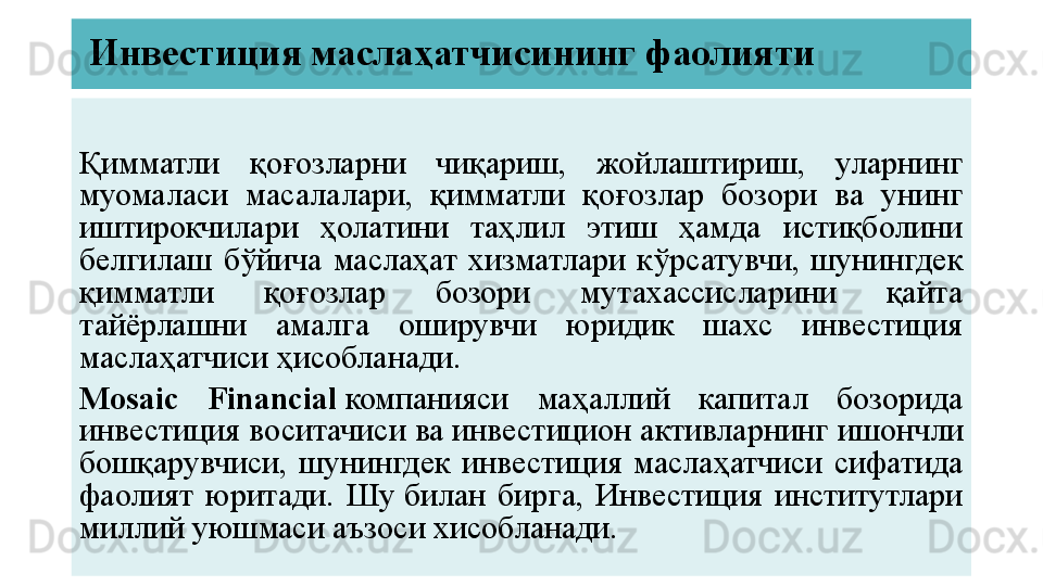 Инвестиция маслаҳатчисининг фаолияти
Қимматли  қоғозларни  чиқариш,  жойлаштириш,  уларнинг 
муомаласи  масалалари,  қимматли  қоғозлар  бозори  ва  унинг 
иштирокчилари  ҳолатини  таҳлил  этиш  ҳамда  истиқболини 
белгилаш  бўйича  маслаҳат  хизматлари  кўрсатувчи,  шунингдек 
қимматли  қоғозлар  бозори  мутахассисларини  қайта 
тайёрлашни  амалга  оширувчи  юридик  шахс  инвестиция 
маслаҳатчиси ҳисобланади.
Mosaic  Financial   компанияси  маҳаллий  капитал  бозорида 
инвестиция воситачиси ва инвестицион активларнинг ишончли 
бошқарувчиси,  шунингдек  инвестиция  маслаҳатчиси  сифатида 
фаолият  юритади.  Шу	
 билан  бирга,  Инвестиция  институтлари 
миллий уюшмаси аъзоси хисобланади.