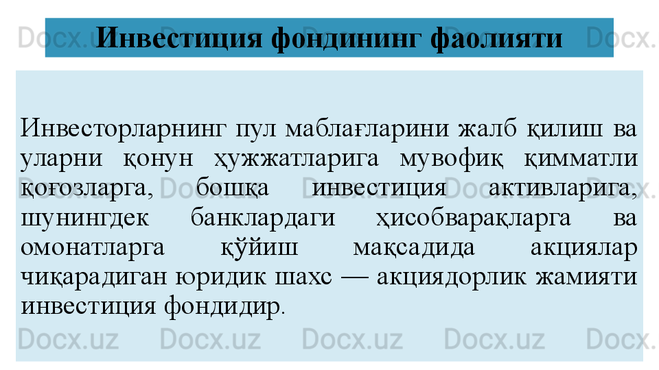 Инвестиция фондининг фаолияти
Инвесторларнинг  пул  маблағларини  жалб  қилиш  ва 
уларни  қонун  ҳужжатларига  мувофиқ  қимматли 
қоғозларга,  бошқа  инвестиция  активларига, 
шунингдек  банклардаги  ҳисобварақларга  ва 
омонатларга  қўйиш  мақсадида  акциялар 
чиқарадиган  юридик шахс  — акциядорлик жамияти 
инвестиция фондидир. 