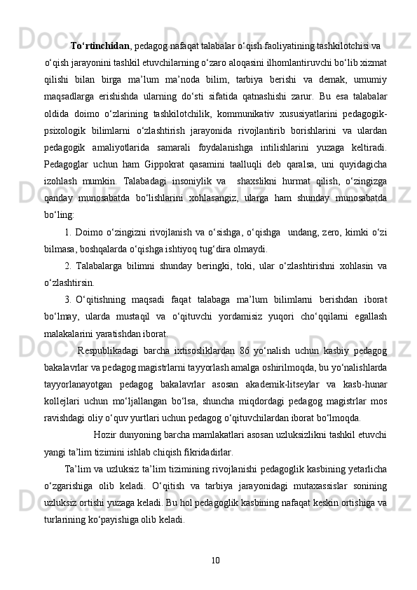 Tо‘rtinchidan , pedagog nafaqat talabalar о‘qish faoliyatining tashkilotchisi va
о‘qish jarayonini tashkil etuvchilarning о‘zaro aloqasini ilhomlantiruvchi bо‘lib xizmat 
qilishi   bilan   birga   ma’lum   ma’noda   bilim,   tarbiya   berishi   va   demak,   umumiy
maqsadlarga   erishishda   ularning   dо‘sti   sifatida   qatnashishi   zarur.   Bu   esa   talabalar
oldida   doimo   о‘zlarining   tashkilotchilik,   kommunikativ   xususiyatlarini   pedagogik-
psixologik   bilimlarni   о‘zlashtirish   jarayonida   rivojlantirib   borishlarini   va   ulardan
pedagogik   amaliyotlarida   samarali   foydalanishga   intilishlarini   yuzaga   keltiradi.
Pedagoglar   uchun   ham   Gippokrat   qasamini   taalluqli   deb   qaralsa,   uni   quyidagicha
izohlash   mumkin.   Talabadagi   insoniylik   va     shaxslikni   hurmat   qilish,   о‘zingizga
qanday   munosabatda   bо‘lishlarini   xohlasangiz,   ularga   ham   shunday   munosabatda
bо‘ling:
1. Doimo   о‘zingizni   rivojlanish   va   о‘sishga,   о‘qishga     undang,   zero,   kimki   о‘zi
bilmasa, boshqalarda о‘qishga ishtiyoq tug‘dira olmaydi.
2. Talabalarga   bilimni   shunday   beringki,   toki,   ular   о‘zlashtirishni   xohlasin   va
о‘zlashtirsin. 
3. О‘qitishning   maqsadi   faqat   talabaga   ma’lum   bilimlarni   berishdan   iborat
bо‘lmay,   ularda   mustaqil   va   о‘qituvchi   yordamisiz   yuqori   chо‘qqilarni   egallash
malakalarini yaratishdan iborat.
      Respublikadagi   barcha   ixtisosliklardan   86   yо‘nalish   uchun   kasbiy   pedagog
bakalavrlar va pedagog magistrlarni tayyorlash amalga oshirilmoqda, bu yо‘nalishlarda
tayyorlanayotgan   pedagog   bakalavrlar   asosan   akademik-litseylar   va   kasb-hunar
kollejlari   uchun   mо‘ljallangan   bо‘lsa,   shuncha   miqdordagi   pedagog   magistrlar   mos
ravishdagi oliy о‘quv yurtlari uchun pedagog о‘qituvchilardan iborat bо‘lmoqda.
           Hozir dunyoning barcha mamlakatlari asosan uzluksizlikni tashkil etuvchi
yangi ta’lim tizimini ishlab chiqish fikridadirlar.
Ta’lim va uzluksiz ta’lim tizimining rivojlanishi pedagoglik kasbining yetarlicha
о‘zgarishiga   olib   keladi.   О‘qitish   va   tarbiya   jarayonidagi   mutaxassislar   sonining
uzluksiz ortishi yuzaga keladi. Bu hol pedagoglik kasbining nafaqat keskin ortishiga va
turlarining kо‘payishiga olib keladi.
10 