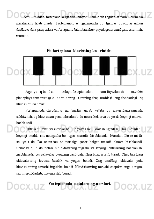 Shu   jumladan   fortepiano   o’rgatish   jarayoni   ham   pedagogdan   samarali   bilim   va
malakalarni   talab   qiladi   .   Fortepianoni   o rganmoqchi   bo lgan   o quvchilar   uchun  
dastlabki dars jarayonlari va fortepiano bilan tanishuv quyidagicha amalgam oshirilishi
mumkin:  
Bu fortepiano  klavishing ko rinishi.	

Agar   yo q	
   bo lsa,   onlayn	   fortepianodan   ham   foydalanish   mumkin
pianoplays.com   rasmga   e tibor	
     bering     suratning   chap   tarafdagi     eng   chekkadagi     oq
klavish   bu   do   notasi.  
Fortepianoda   chapdan   o ng	
     tarafga     qarab     yettita     oq     klavishlarni   sanasak,
sakkizinchi   oq   klavishdan   yana   takrorlanib   do   notasi   keladiva   bu   yerda   keyingi   oktava  
boshlanadi .
Okta va   bu   musiqiy   interval   bo lib	
   (xoxlagan,   klavishingizdagi)     bir     notadan    
keyingi     xuddi     shu   notagacha   bo lgan  	
   masofa     hisoblanadi.     Masalan:   Do-re-mi-fa-
sol-lya-si-do.   Do   notasidan   do   notasiga   qadar   bolgan   masofa   oktava  	
 h isoblanadi.
Shunday   qilib   do   notasi   bir   oktavaning   tugashi   va   keyingi   oktavaning   boshlanishi
xisoblanadi.   Bu oktavalar ovozning pasd-balandligi bilan ajralib turadi. Chap tarafdagi
oktavalarning   tovushi   basslik   va   yogon   boladi.   Ong   tarafdagi   oktavalar   yoki	
  
klavishlarning  tovushi   ingichka   boladi.  Klavishlarning   tovushi   chapdan   onga   borgani	

sari ingichklashib, mayinlashib boradi. 
Fortepianoda   notalarning nomlari .
11 