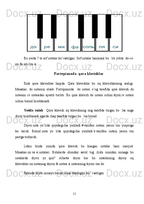 Bu yerda 7 ta sof notalar ko’rsatilgan.  Sof notalar hammasi bo lib yetita: do-re-
mi-fa-sol-lya-si. 
Fortepianoda  qora klavishlar
Endi   qora   klavishlar   haqida.   Qora   klavishlar   bu   oq   klavishlarning   oraligi.	

Masalan:   do   notasini   olsak.   Fortepianoda     do   notasi   o ’ ng   tarafida   qora   klavish   do
notasini   re   notasidan   ajratib   turibti .   Bu   qora   klavish   do   notasi   uchun   diyez   re   notasi
uchun   bemol   hisoblanadi .
Yodda   tutish   :   Qora   klavish   oq   klavishning   ong   tarafida   turgan   bo lsa   unga	

diyez hisoblanadi agarda chap tarafida turgan bo lsa bemol.	

Diyez   nota   yo’lida   quyidagicha   yoziladi   #   vazifasi   notani   yarim   ton   yuqoriga
ko tarish.   Bemol	
   nota   yo lida   quyidagicha   yoziladi	   b   vazifasi   notani   yarim   ton
pastga tushirish.
Lekin   bizda   yonida   qora   klavish   bo lmagan   notalar   ham   mavjud.	

Masalan   mi   va   si   notalari.   Bolalarda   shunday   savol   tug ilishi   mumkin   nimaga   bu	

notalarda   diyez   yo qmi?   Albatta   diyez   bor   bu   notalarning   diyezi   oq	

klavishlar   mi   notaning diyezi   fa   notasi   si   notasining diyezi esa   do.
Rasmda diyez nimayu bemol nima ekanligini ko rsatilgan	

12 