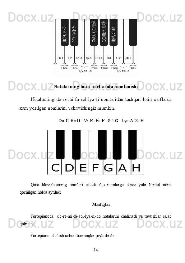 Notalarning lotin harflarida nomlanishi
Notalarning   do-re-mi-fa-sol-lya-si   nomlaridan   tashqari   lotin   xarflarda
xam yozilgan nomlarini uchratishingiz mumkin.
Do- C   Re- D    Mi- E    Fa- F    Sol- G    Lya- A   Si- H
Qora   klavishlarning   nomlari   xuddi   shu   nomlarga   diyez   yoki   bemol   nomi
qoshilgan holda aytiladi.
Mashqlar
Fortepianoda     do-re-mi-fa-sol-lya-si-do   notalarini   chalinadi   va   tovushlar   eslab
qolinadi.
Fortepiano  chalish uchun barmoqlar joylashishi.
14 