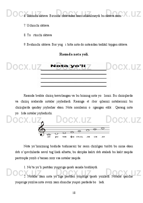 6.   Ikkinchi oktava.   Birinchi oktavadan kam ishlatilmaydi bu oktava xam.
7.   Uchinchi oktava.
8.   To rtinchi oktava
9.   Beshinchi oktava.   Bor yog i bitta nota	
   do   notasidan tashkil topgan oktava.
Rasmda nota yoli.
Rasmda beshta chiziq tasvirlangan va bu bizning nota yo limiz. Bu chiziqlarda	

va   chiziq   oralarida   notalar   joylashadi.   Rasmga   et ibor   qilamiz   notalarimiz   bu	

chiziqlarda   qanday   joylashar   ekan.   Nota   nomlarini   o rgangan   edik   .   Qarang   nota

yo lida notalar joylashishi.	

Nota   yo ’ limizning   boshida   tushinarsiz   bir   rasm   chizilgan   turibti   bu   nima   ekan
deb   o ’ quvchilarda   savol   tug ’ iladi   albatta ,   bu   skripka   kaliti   deb   ataladi   bu   kalit   xaqida
pastroqda   yozib   o ’ taman   xozr   esa   notalar   xaqida .
1.  No ’ ta   yo ’ li   pastdan   yuqoriga   qarab   sanala   boshlaydi .
2.   Notalar   xam   nota   yo ’ liga   pastdan   yuqoriga   qarab   yoziladi .   Notalar   qancha
yuqoriga yozilsa nota ovozi xam shuncha yuqori pardada bo ladi.	

18 