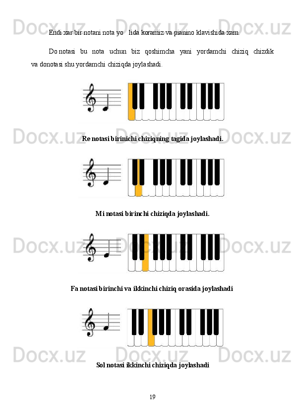 Endi xar bir notani nota yo lida koramiz va pianino klavishida xam.
Do   notasi   bu   nota   uchun   biz   qoshimcha   yani   yordamchi   chiziq   chizdik
va   donotasi shu yordamchi chiziqda joylashadi.
Re   notasi birinichi chiziqning tagida joylashadi.
Mi   notasi birinchi chiziqda joylashadi.
Fa   notasi birinchi va ikkinchi chiziq orasida joylashadi  
 
Sol   notasi ikkinchi chiziqda joylashadi
19 