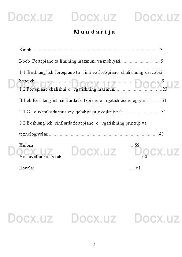 M   u   n   d   a   r   i   j   a 
Kirish …………………………………………………………………… 3  
I- bob    Fortepiano ta’limining mazmuni va mo h iyati.......................... ...... 9
1.1 .  Boshlang ’ ich fortepiano ta limi va fortepiano  chalishning dastlabki 
bos q ichi.................................................................................... ...................9
1.2 Fortepiano chalishni  o	
 rgatishning mazmuni.................................. ....23
II-bob Boshlang ’ ich sinflarda fortepiano  o	
 rgatish texnologiyasi...... ......31
2.1  O q	
 uvchilarda musi q iy  q obiliyatni rivojlantirish..................... ..........31
2.2 Boshlang ’ ich  sinflarda fortepiano   o	
 rgatishning prin t sip va 
texnologiyalari....................................................................................... ...41
Xulosa .. 59	

Adabiyotlar ro yxati ..60	
 
Ilovalar  …	
 . 61
2 