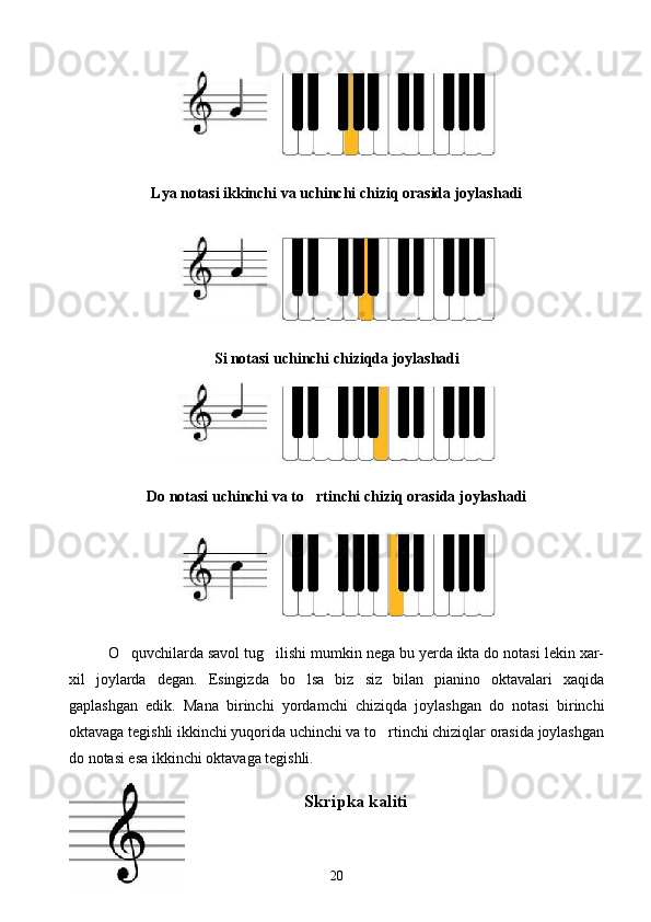 Lya   notasi ikkinchi va uchinchi chiziq orasida joylashadi
Si   notasi uchinchi chiziqda joylashadi
Do   notasi uchinchi va to rtinchi chiziq orasida joylashadi
O quvchilarda savol tug ilishi mumkin nega bu yerda ikta do notasi lekin xar-	
 
xil   joylarda   degan.   Esingizda   bo lsa   biz   siz   bilan   pianino   oktavalari   xaqida	

gaplashgan   edik.   Mana   birinchi   yordamchi   chiziqda   joylashgan   do   notasi   birinchi
oktavaga tegishli ikkinchi yuqorida uchinchi va to rtinchi chiziqlar orasida joylashgan	

do notasi esa ikkinchi oktavaga tegishli.
Skripka kaliti
20 