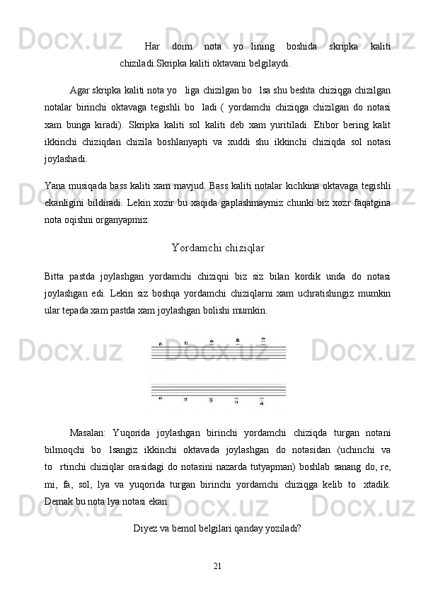 Har   doim   nota   yo lining   boshida   skripka   kaliti
chiziladi.Skripka kaliti oktavani belgilaydi. 
Agar skripka kaliti nota yo liga chizilgan bo lsa shu beshta chiziqga chizilgan	
 
notalar   birinchi   oktavaga   tegishli   bo ladi   (   yordamchi   chiziqga   chizilgan   do   notasi	

xam   bunga   kiradi).   Skripka   kaliti   sol   kaliti   deb   xam   yuritiladi.   Etibor   bering   kalit	

ikkinchi   chiziqdan   chizila   boshlanyapti   va   xuddi   shu   ikkinchi   chiziqda   sol   notasi
joylashadi.
Yana musiqada bass kaliti xam mavjud. Bass kaliti notalar kichkina oktavaga tegishli
ekanligini   bildiradi.  Lekin  xozir  bu  xaqida   gaplashmaymiz   chunki   biz  xozr  faqatgina
nota oqishni organyapmiz.	
 
Yor d amchi chiziqlar
Bitta   pastda   joylashgan   yordamchi   chiziqni   biz   siz   bilan   kordik   unda   do   notasi	

joylashgan   edi.   Lekin   siz   boshqa   yordamchi   chiziqlarni   xam   uchratishingiz   mumkin
ular tepada xam pastda xam joylashgan bolishi mumkin.	

Masalan:   Yuqorida   joylashgan   birinchi   yordamchi   chiziqda   turgan   notani
bilmoqchi   bo lsangiz   ikkinchi   oktavada   joylashgan   do   notasidan   (uchinchi   va	

to rtinchi   chiziqlar   orasidagi   do   notasini   nazarda   tutyapman)   boshlab   sanang   do,   re,	

mi,   fa,   sol,   lya   va   yuqorida   turgan   birinchi   yordamchi   chiziqga   kelib   to xtadik.	

Demak bu nota lya notasi ekan.
Diyez va bemol belgilari qanday yoziladi?
21 