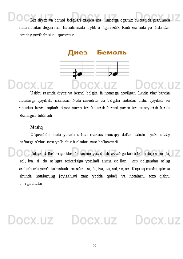 Biz   diyez   va   bemol   belgilari   xaqida   ma lumotga   egamiz   bu   xaqida   pianinoda
nota nomlari   degan ma lumotimizda   aytib o tgan edik. Endi esa nota yo lida ular	
  
qanday yozilishini o rganamiz.	

Ushbu   rasmda   diyez   va   bemol   belgisi   fa   notasiga   qoyilgan.   Lekin   ular   barcha	

notalarga   qoyilishi   mumkin.   Nota   savodida   bu   belgilar   notadan   oldin   qoyiladi   va	

notadan   keyin   oqiladi   diyez   yarim   ton   kotarish   bemol   yarim   ton   pasaytirish   kerak	

ekanligini bildiradi.
Mashq
O ’ quvchilar   nota   yozish   uchun   maxsus   musiqiy   daftar   tutishi     yoki   oddiy
daftarga   o ’ zlari   nota   yo ’ li   chizib   olsalar    xam   bo ’ laveradi . 
Tutgan   daftarlariga   ikkinchi   rasmni   yozishadi    avvaliga   tartib   bilan   do ,  re ,  mi ,  fa ,
sol ,   lya ,   si ,   do   so ’ ngra   teskarisiga   yoziladi   ancha   qo ’ llari     kep   qolgandan   so ’ ng
aralashtirib   yozib   ko ’ rishadi     masalan :  si ,  fa ,  lya ,  do ,  sol ,  re ,  mi .  Koproq mashq qilinsa
shunda   notalarning   joylashuvi   xam   yodda   qoladi   va   notalarni   tezo qishni	

o rganadilar .	

22 