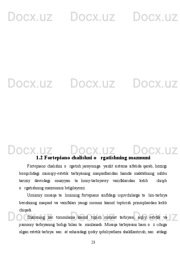 1.2  Fortepiano chalishni  o rgatishning mazmuni
Fortepiano   chalishni   o rgatish   jarayoniga     yaxlit   sistema   sifatida   qarab,   hozirgi	

bosqichdagi   musiqiy-estetik   tarbiyaning   maqsadlaridan   hamda   maktabning   ushbu
tarixiy   davridagi   muayyan   ta limiy-tarbiyaviy   vazifalaridan   kelib     chiqib	

o rgatishning mazmunini belgilaymiz.	

Umumiy   musi q a   ta limining   fortepiano   sinfidagi   u	
 q uvchilarga   ta lim-tarbiya	
berishning   ma q sad   va   vazifalari   yangi   insonni   kamol   toptirish   prinsiplaridan   kelib
chi q adi. 
Shaxsning   h ar   tomonlama   kamol   topish   me h nat   tarbiyasi,   a q liy   estetik   va
jismoniy   tarbiyaning   birligi   bilan   ta minlanadi.   Musiqa   tarbiyasini   ham   o z   ichiga	
 
olgan estetik tarbiya: san at sohasidagi ijodiy qobiliyatlarni shakllantirish, san atdagi	
 
23 