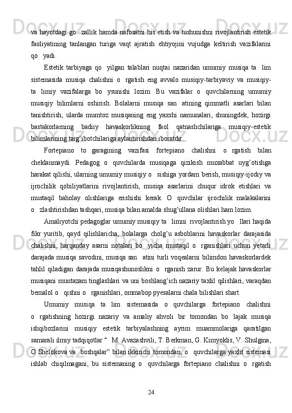 va hayotdagi go zallik hamda nafosatni  his etish va tushunishni  rivojlantirish estetik
faoliyatining   tanlangan   turiga   vaqt   ajratish   ehtiyojini   vujudga   keltirish   vazifalarini
qo yadi.	

Estetik   tarbiyaga   qo yilgan   talablari   nuqtai   nazaridan   umumiy   musiqa   ta lim	
 
sistemasida   musiqa   chalishni   o rgatish   eng   avvalo   musiqiy-tarbiyaviy   va   musiqiy-	

ta limiy   vazifalarga   bo ysunishi   lozim.   Bu   vazifalar   o quvchilarning   umumiy	
  
musiqiy   bilimlarni   oshirish.   Bolalarni   musiqa   san atining   qimmatli   asarlari   bilan	

tanishtirish,   ularda   mumtoz   musiqaning   eng   yaxshi   namunalari,   shuningdek,   hozirgi
bastakorlarning   badiiy   havaskorlikning   faol   qatnashchilariga   musiqiy-estetik
bilimlarining targ’ibotchilariga aylantirishdan iboratdir.
Fortepiano   t o	
 garagining   vazifasi   fortepiano   chalishni   o	 rgatish   bilan
cheklanmaydi.   Pedagog   o quvchilarda   musiqaga   qizikish   muxabbat   uyg’otishga	

harakat qilishi, ularning umumiy musiqiy o sishiga yordam berish, musiqiy-ijodiy va	

ijrochilik   qobiliyatlarini   rivojlantirish,   musiqa   asarlarini   chuqur   idrok   etishlari   va
mustaqil   baholay   olishlariga   erishishi   kerak.   O quvchilar   ijrochilik   malakalarini	

o zlashtirishdan tashqari, musiqa bilan amalda shug’ullana olishlari ham lozim.	

Amaliyotchi pedagoglar umumiy musiqiy ta limni  rivojlantirish yo llari haqida	
 
fikr   yuritib,   qayd   qilishlaricha,   bolalarga   cholg’u   asboblarini   havaskorlar   darajasida
chalishni,   harqanday   asarni   notalari   bo yicha   mustaqil   o rganishlari   uchun   yetarli	
 
darajada musiqa savodini, musiqa san atini  turli voqealarni bilimdon havaskorlardek	

tahlil   qiladigan   darajada   musiqashunoslikni   o rganish   zarur.   Bu   kelajak   havaskorlar	

musiqani muntazam tinglashlari va uni boshlang’ich nazariy taxlil qilishlari, varaqdan
bemalol o qishni o rganishlari, ommabop pyesalarni chala bilishlari shart. 	
 
Umumiy   musiqa   ta lim   sistemasida   o quvchilarga   fortepiano   chalishni	
 
o rgatishning   hozirgi   nazariy   va   amaliy   ahvoli   bir   tomondan   bo lajak   musiqa	
 
ishqibozlarini   musiqiy   estetik   tarbiyalashning   ayrim   muammolariga   qaratilgan
samarali ilmiy tadqiqotlar   M. Avazashvili, T. Berkman, G. Kimyoklis, V. Shulgina,	

O Shelokova va   boshqalar” bilan ikkinchi tomondan, o quvchilarga yaxlit sistemasi	

ishlab   chiqilmagani,   bu   sistemaning   o quvchilarga   fortepiano   chalishni   o rgatish	
 
24 
