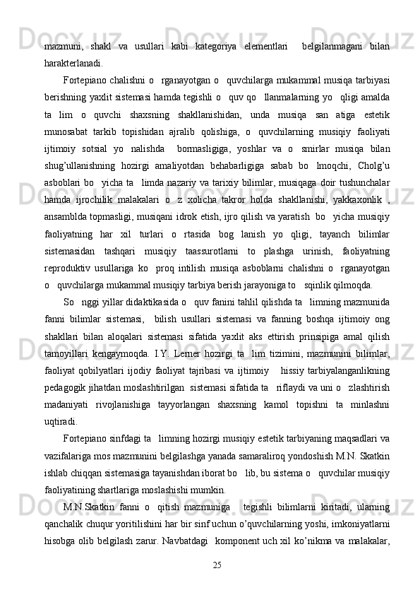 mazmuni,   shakl   va   usullari   kabi   kategoriya   elementlari     belgilanmagani   bilan
harakterlanadi. 
Fortepiano chalishni  o rganayotgan o quvchilarga mukammal musiqa tarbiyasi 
berishning yaxlit sistemasi hamda tegishli o quv qo llanmalarning yo qligi amalda	
  
ta lim   o quvchi   shaxsning   shakllanishidan,   unda   musiqa   san atiga   estetik	
  
munosabat   tarkib   topishidan   ajralib   qolishiga,   o quvchilarning   musiqiy   faoliyati	

ijtimoiy   sotsial   yo nalishda     bormasligiga,   yoshlar   va   o smirlar   musiqa   bilan	
 
shug’ullanishning   hozirgi   amaliyotdan   behabarligiga   sabab   bo lmoqchi,   Cholg’u	

asboblari  bo yicha ta limda nazariy va tarixiy bilimlar, musiqaga doir  tushunchalar	
 
hamda   ijrochilik   malakalari   o z   xolicha   takror   holda   shakllanishi,   yakkaxonlik   ,	

ansamblda topmasligi, musiqani idrok etish, ijro qilish va yaratish   bo yicha musiqiy	

faoliyatning   har   xil   turlari   o rtasida   bog lanish   yo qligi,   tayanch   bilimlar	
  
sistemasidan   tashqari   musiqiy   taassurotlarni   to plashga   urinish,   faoliyatning	

reproduktiv   usullariga   ko proq   intilish   musiqa   asboblarni   chalishni   o rganayotgan	
 
o quvchilarga mukammal musiqiy tarbiya berish jarayoniga to sqinlik qilmoqda.	
 
So nggi yillar didaktikasida o quv fanini tahlil qilishda ta limning mazmunida	
  
fanni   bilimlar   sistemasi,     bilish   usullari   sistemasi   va   fanning   boshqa   ijtimoiy   ong
shakllari   bilan   aloqalari   sistemasi   sifatida   yaxlit   aks   ettirish   prinsipiga   amal   qilish
tamoyillari   kengaymoqda.   I.Y.   Lerner   hozirgi   ta lim   tizimini,   mazmunini   bilimlar,	

faoliyat   qobilyatlari   ijodiy   faoliyat   tajribasi   va   ijtimoiy   hissiy   tarbiyalanganlikning	

pedagogik jihatdan moslashtirilgan  sistemasi sifatida ta riflaydi va uni o zlashtirish
 
madaniyati   rivojlanishiga   tayyorlangan   shaxsning   kamol   topishni   ta minlashni	

uqtiradi.
Fortepiano sinfdagi ta limning hozirgi musiqiy estetik tarbiyaning maqsadlari va	

vazifalariga mos mazmunini belgilashga yanada samaraliroq yondoshish M.N. Skatkin
ishlab chiqqan sistemasiga tayanishdan iborat bo lib, bu sistema o quvchilar musiqiy	
 
faoliyatining shartlariga moslashishi mumkin.
M.N.Skatkin   fanni   o qitish   mazmuniga   tegishli   bilimlarni   kiritadi,   ularning	
 
qanchalik chuqur yoritilishini har bir sinf uchun o’quvchilarning yoshi, imkoniyatlarni
hisobga olib belgilash zarur. Navbatdagi    komponent uch xil ko’nikma va malakalar,
25 