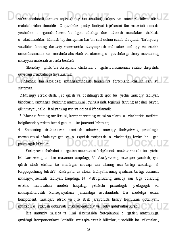 ya’ni   predmetli,   umum   aqliy   (aqliy   ish   usullari),   o’quv   va   mustaqil   bilim   olish
malakalaridan   iboratdir.   О‘quvchilar   ijodiy   faoliyat   tajribasini   fan   materiali   asosida
yechishni   o rganish   lozim   bo lgan   bilishga   doir   izlanish   masalalari   shaklida 
o zlashtiradilar. Izlanish topshiriqlarini har bir sinf uchun ishlab chiqiladi. Tarbiyaviy	

vazifalar   fanning   dasturiy   mazmunida   dunyoqarash   xulosalari,   axloqiy   va   estetik
umumlashmalar   ko rinishida   aks   etadi   va   ularning   o quvchilarga   ilmiy   mavzuning	
 
muayyan materiali asosida beriladi.
Shunday     qilib,   biz   fortepiano   chalishni   o rgatish   mazmunini   ishlab   chiqishda	

quyidagi manbalarga tayannamiz:
  1.Mazkur   fan   asosidagi   musiqashunoslik   fanlari   va   fortepiano   chalish   san ati	

sistemasi:
  2.Musiqiy   idrok   etish,   ijro   qilish   va   boshlang’ich   ijod   bo yicha   musiqiy   faoliyat,	

binobarin  «musiqa»   fanining  mazmunini  loyihalashda  tegishli   fanning  asoslari   bayon
qilinmaydi, balki  faoliyatning turi va qoidasi ifodalanadi;
  3. Mazkur fanning tuzilishini, komponentining xajmi va ularni o zlashtirish tartibini	

belgilashda yordam beradigan  ta lim jarayoni bilimlar;	

4.   Shaxsning   strukturasini,   asoslash   sohasini,   musiqiy   faoliyatning   psixologik
mexanizmini   ifodalaydigan   va   o rganish   natijasida   o zlashtirish   lozim   bo lgan
  
psixologik bilimlar.
Fortepiano chalishni o rgatish mazmunini belgilashda mazkur masala bo yicha	
 
M.   Larnerning   ta lim   mazmuni   xaqidagi,   V.   Asafyevning   musiqani   yaratish,   ijro	

qilish   idrok   etishda   ko rinadigan   musiqa   san atining   uch   birligi   xakidagi.   S.	
 
Rappoportning   bilishY.   Kadriyatli   va   aloka   faoliyatlarining   ajralmas   birligi   bulmish
musiqiy-ijrochilik   faoliyati   haqidagi,   N.   Vetluginaning   musiqa   san tiga   bolaning	

estetik   munosabati   modeli   haqidagi   yetakchi   psixologik-   pedagogik   va
musiqashunoslik   konsepsiyalarni   jamlashga   asoslaniladi.   Bu   modelga   uchta
komponent,   musiqani   idrok   va   ijro   etish   jarayonida   hissiy   kechinma   qobiliyati,
mustaqil o rganish qobiliyati, maxsus-musiqiy va ijodiy qobilyatlar kiradi. 	

Biz   umumiy   musiqa   ta limi   sistemasida   fortepianoni   o rgatish   mazmuniga	
 
quyidagi   komponentlarni   kiritdik:   musiqiy-estetik   bilimlar,   ijrochilik   ko nikmalari,	

26 
