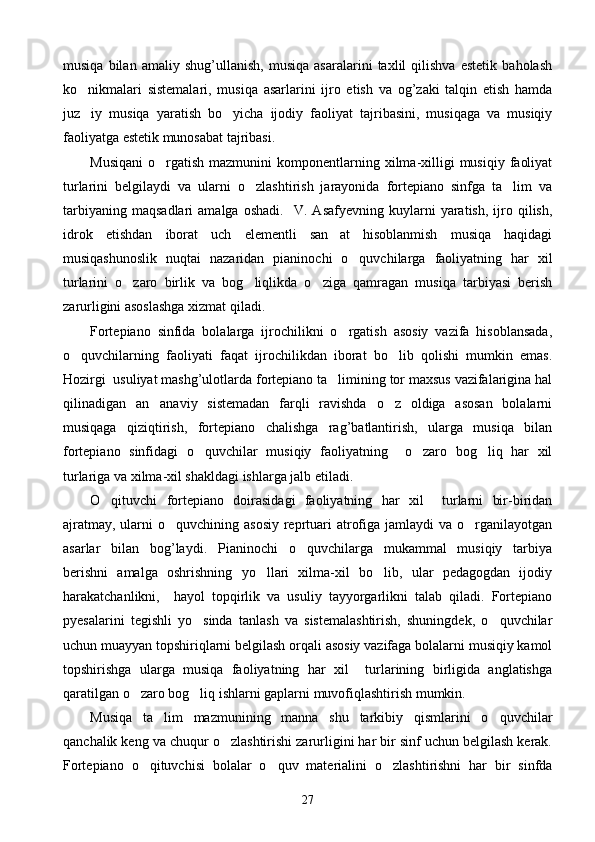 musiqa   bilan   amaliy   shug’ullanish,   musiqa   asaralarini   taxlil   qilishva   estetik   baholash
ko nikmalari   sistemalari,   musiqa   asarlarini   ijro   etish   va   og’zaki   talqin   etish   hamda
juz iy   musiqa   yaratish   bo yicha   ijodiy   faoliyat   tajribasini,   musiqaga   va   musiqiy
 
faoliyatga estetik munosabat tajribasi.
Musiqani   o rgatish   mazmunini   komponentlarning  xilma-xilligi   musiqiy   faoliyat	

turlarini   belgilaydi   va   ularni   o zlashtirish   jarayonida   fortepiano   sinfga   ta lim   va	
 
tarbiyaning   maqsadlari   amalga   oshadi.     V.   Asafyevning   kuylarni   yaratish,   ijro  qilish,
idrok   etishdan   iborat   uch   elementli   san at   hisoblanmish   musiqa   haqidagi	

musiqashunoslik   nuqtai   nazaridan   pianinochi   o quvchilarga   faoliyatning   har   xil	

turlarini   o zaro   birlik   va   bog liqlikda   o ziga   qamragan   musiqa   tarbiyasi   berish	
  
zarurligini asoslashga xizmat qiladi.
Fortepiano   sinfida   bolalarga   ijrochilikni   o rgatish   asosiy   vazifa   hisoblansada,	

o quvchilarning   faoliyati   faqat   ijrochilikdan   iborat   bo lib   qolishi   mumkin   emas.	
 
Hozirgi  usuliyat mashg’ulotlarda fortepiano ta limining tor maxsus vazifalarigina hal	

qilinadigan   an anaviy   sistemadan   farqli   ravishda   o z   oldiga   asosan   bolalarni	
 
musiqaga   qiziqtirish,   fortepiano   chalishga   rag’batlantirish,   ularga   musiqa   bilan
fortepiano   sinfidagi   o quvchilar   musiqiy   faoliyatning     o zaro   bog liq   har   xil	
  
turlariga va xilma-xil shakldagi ishlarga jalb etiladi. 
O qituvchi   fortepiano   doirasidagi   faoliyatning   har   xil     turlarni   bir-biridan	

ajratmay,  ularni  o quvchining asosiy  reprtuari  atrofiga  jamlaydi  va o rganilayotgan	
 
asarlar   bilan   bog’laydi.   Pianinochi   o quvchilarga   mukammal   musiqiy   tarbiya	

berishni   amalga   oshrishning   yo llari   xilma-xil   bo lib,   ular   pedagogdan   ijodiy	
 
harakatchanlikni,     hayol   topqirlik   va   usuliy   tayyorgarlikni   talab   qiladi.   Fortepiano
pyesalarini   tegishli   yo sinda   tanlash   va   sistemalashtirish,   shuningdek,   o quvchilar	
 
uchun muayyan topshiriqlarni belgilash orqali asosiy vazifaga bolalarni musiqiy kamol
topshirishga   ularga   musiqa   faoliyatning   har   xil     turlarining   birligida   anglatishga
qaratilgan o zaro bog liq ishlarni gaplarni muvofiqlashtirish mumkin.	
 
Musiqa   ta lim   mazmunining   manna   shu   tarkibiy   qismlarini   o quvchilar	
 
qanchalik keng va chuqur o zlashtirishi zarurligini har bir sinf uchun belgilash kerak.	

Fortepiano   o qituvchisi   bolalar   o quv   materialini   o zlashtirishni   har   bir   sinfda	
  
27 