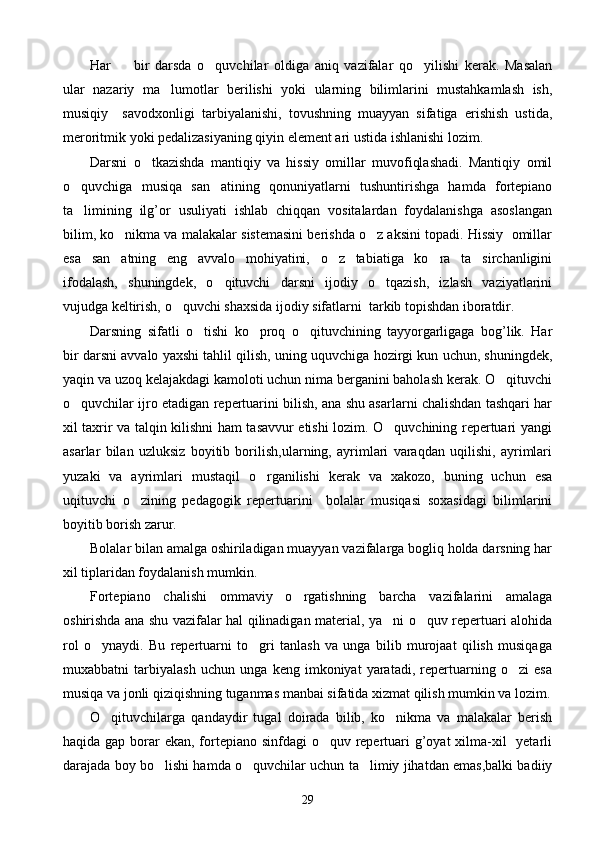 Har         bir   darsda   o quvchilar   oldiga   aniq   vazifalar   qo yilishi   kerak.   Masalan 
ular   nazariy   ma lumotlar   berilishi   yoki   ularning   bilimlarini   mustahkamlash   ish,	

musiqiy     savodxonligi   tarbiyalanishi,   tovushning   muayyan   sifatiga   erishish   ustida,
meroritmik yoki pedalizasiyaning qiyin element ari ustida ishlanishi lozim. 
Darsni   o tkazishda   mantiqiy   va   hissiy   omillar   muvofiqlashadi.   Mantiqiy   omil	

o quvchiga   musiqa   san atining   qonuniyatlarni   tushuntirishga   hamda   fortepiano	
 
ta limining   ilg’or   usuliyati   ishlab   chiqqan   vositalardan   foydalanishga   asoslangan

bilim, ko nikma va malakalar sistemasini berishda o z aksini topadi. Hissiy  omillar	
 
esa   san atning   eng   avvalo   mohiyatini,   o z   tabiatiga   ko ra   ta sirchanligini
   
ifodalash,   shuningdek,   o qituvchi   darsni   ijodiy   o tqazish,   izlash   vaziyatlarini	
 
vujudga keltirish, o quvchi shaxsida ijodiy sifatlarni  tarkib topishdan iboratdir.	

Darsning   sifatli   o tishi   ko proq   o qituvchining   tayyorgarligaga   bog’lik.   Har	
  
bir darsni avvalo yaxshi tahlil qilish, uning uquvchiga hozirgi kun uchun, shuningdek,
yaqin va uzoq kelajakdagi kamoloti uchun nima berganini baholash kerak. O qituvchi	

o quvchilar ijro etadigan repertuarini bilish, ana shu asarlarni chalishdan tashqari har	

xil taxrir va talqin kilishni ham tasavvur etishi lozim. O quvchining repertuari yangi	

asarlar   bilan   uzluksiz   boyitib   borilish,ularning,   ayrimlari   varaqdan   uqilishi,   ayrimlari
yuzaki   va   ayrimlari   mustaqil   o rganilishi   kerak   va   xakozo,   buning   uchun   esa	

uqituvchi   o zining   pedagogik   repertuarini     bolalar   musiqasi   soxasidagi   bilimlarini	

boyitib borish zarur.
Bolalar bilan amalga oshiriladigan muayyan vazifalarga bogliq holda darsning har
xil tiplaridan foydalanish mumkin.
Fortepiano   chalishi   ommaviy   o rgatishning   barcha   vazifalarini   amalaga	

oshirishda ana shu vazifalar hal qilinadigan material, ya ni o quv repertuari alohida	
 
rol   o ynaydi.   Bu   repertuarni   to gri   tanlash   va   unga   bilib   murojaat   qilish   musiqaga	
 
muxabbatni   tarbiyalash   uchun   unga   keng   imkoniyat   yaratadi,   repertuarning   o zi   esa	

musiqa va jonli qiziqishning tuganmas manbai sifatida xizmat qilish mumkin va lozim.
O qituvchilarga   qandaydir   tugal   doirada   bilib,   ko nikma   va   malakalar   berish	
 
haqida gap borar ekan, fortepiano sinfdagi o quv repertuari g’oyat  xilma-xil   yetarli	

darajada boy bo lishi hamda o quvchilar uchun ta limiy jihatdan emas,balki badiiy	
  
29 