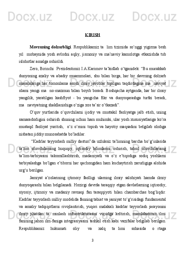 KIRISH
Mavzuning   dolzarbligi .   Respublikamiz   ta lim   tizimida   sо‘nggi   yigirma   besh
yil     mobaynida   yosh   avlodni   aqliy,   jismoniy   va   ma’naviy   kamolotga   etkazishda   tub
islohotlar amalga oshirildi. 
   Zero, Birinchi   Prezidentimiz I.A.Karimov ta’kidlab о‘tganidek: “Bu murakkab
dunyoning   azaliy   va   abadiy   muammolari,   shu   bilan   birga,   har   bir   davrning   dolzarb
masalalariga   har   tomonlama   asosli   ilmiy   javoblar   topilgan   taqdirdagina   ma naviyat	

olami   yangi   ma no-mazmun   bilan   boyib   boradi.   Boshqacha   aytganda,   har   bir   ilmiy	

yangilik,   yaratilgan   kashfiyot   -   bu   yangicha   fikr   va   dunyoqarashga   turtki   beradi,
ma naviyatning shakllanishiga о‘ziga xos ta’sir о‘tkazadi”. 	

О‘quv   yurtlarida   о‘quvchilarni   ijodiy   va   mustakil   faoliyatga   jalb   etish,   uning
samaradorligini oshirish shuning uchun ham muhimki, ular yosh xususiyatlariga kо‘ra
mustaqil   faoliyat   yuritish,     о‘z   о‘rnini   topish   va   hayotiy   maqsadini   belgilab   olishga
nisbatan jiddiy munosabatda bо‘ladilar.
  “Kadrlar   tayyorlash   milliy   dasturi”da   uzluksiz   ta’limning   barcha   bо‘g‘inlarida
ta’lim   oluvchilarning   huquqiy,   iqtisodiy   bilimlarini   oshirish,   tahsil   oluvchilarning
ta’lim-tarbiyasini   takomillashtirish,   madaniyatli   va   о‘z   e’tiqodiga   sodiq   yoshlarni
tarbiyalashga   bо‘lgan  e’tiborni   har   qachongidan  ham  kuchaytirish  zarurligiga  alohida
urg‘u berilgan.
Jamiyat   a’zolarining   ijtimoiy   faolligi   ularning   ilmiy   salohiyati   hamda   ilmiy
dunyoqarashi bilan belgilanadi. Hozirgi davrda taraqqiy etgan davlatlarning iqtisodiy,
siyosiy,   ijtimoiy   va   madaniy   ravnaqi   fan   taraqqiyoti   bilan   chambarchas   bog‘liqdir.
Kadrlar tayyorlash milliy modelida fanning tabiat va jamiyat tо‘g‘risidagi fundamental
va   amaliy   tadqiqotlarni   rivojlantirish,   yuqori   malakali   kadrlar   tayyorlash   jarayonini
ilmiy   jihatdan   ta minlash   infrastrukturasini   vujudga   keltirish,   mamlakatimiz   ilm-	

fanining jahon ilm-faniga integrasiyasini tashkil etish kabi vazifalar belgilab berilgan.
Respublikamiz       hukumati       oliy         va       xalq       ta limi       sohasida       o rtaga	
 
3 