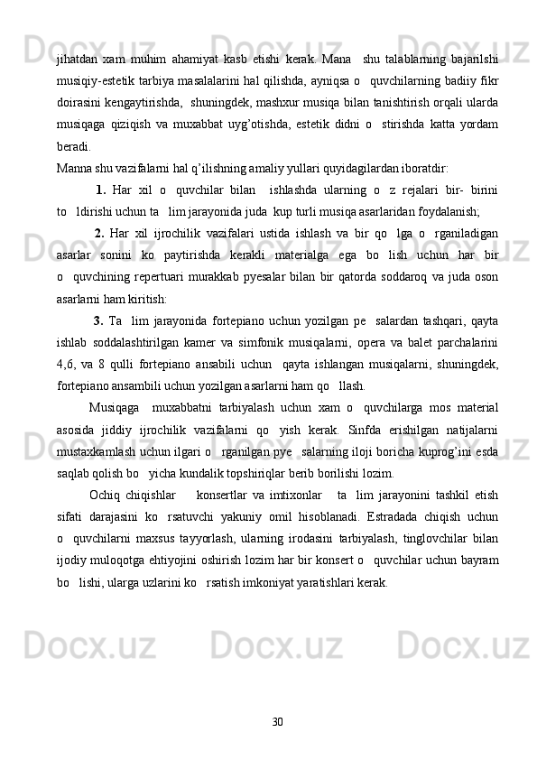 jihatdan   xam   muhim   ahamiyat   kasb   etishi   kerak.   Mana     shu   talablarning   bajarilshi
musiqiy-estetik tarbiya masalalarini hal qilishda, ayniqsa o quvchilarning badiiy fikr
doirasini kengaytirishda,   shuningdek, mashxur musiqa bilan tanishtirish orqali ularda
musiqaga   qiziqish   va   muxabbat   uyg’otishda,   estetik   didni   o stirishda   katta   yordam	

beradi.  
Manna shu vazifalarni hal q’ilishning amaliy yullari quyidagilardan iboratdir:
  1.   Har   xil   o quvchilar   bilan     ishlashda   ularning   o z   rejalari   bir-   birini	
 
to ldirishi uchun ta lim jarayonida juda  kup turli musiqa asarlaridan foydalanish;	
 
  2.   Har   xil   ijrochilik   vazifalari   ustida   ishlash   va   bir   qo lga   o rganiladigan	
 
asarlar   sonini   ko paytirishda   kerakli   materialga   ega   bo lish   uchun   har   bir	
 
o quvchining   repertuari   murakkab   pyesalar   bilan   bir   qatorda   soddaroq   va   juda   oson	

asarlarni ham kiritish:
  3.   Ta lim   jarayonida   fortepiano   uchun   yozilgan   pe salardan   tashqari,   qayta	
 
ishlab   soddalashtirilgan   kamer   va   simfonik   musiqalarni,   opera   va   balet   parchalarini
4,6,   va   8   qulli   fortepiano   ansabili   uchun     qayta   ishlangan   musiqalarni,   shuningdek,
fortepiano ansambili uchun yozilgan asarlarni ham qo llash.	

Musiqaga     muxabbatni   tarbiyalash   uchun   xam   o quvchilarga   mos   material	

asosida   jiddiy   ijrochilik   vazifalarni   qo yish   kerak.   Sinfda   erishilgan   natijalarni	

mustaxkamlash uchun ilgari o rganilgan pye salarning iloji boricha kuprog’ini esda	
 
saqlab qolish bo yicha kundalik topshiriqlar berib borilishi lozim.	

Ochiq   chiqishlar     konsertlar   va   imtixonlar   ta lim   jarayonini   tashkil   etish	
  
sifati   darajasini   ko rsatuvchi   yakuniy   omil   hisoblanadi.   Estradada   chiqish   uchun	

o quvchilarni   maxsus   tayyorlash,   ularning   irodasini   tarbiyalash,   tinglovchilar   bilan	

ijodiy muloqotga ehtiyojini oshirish lozim har bir konsert o quvchilar uchun bayram	

bo lishi, ularga uzlarini ko rsatish imkoniyat yaratishlari kerak.	
 
30 