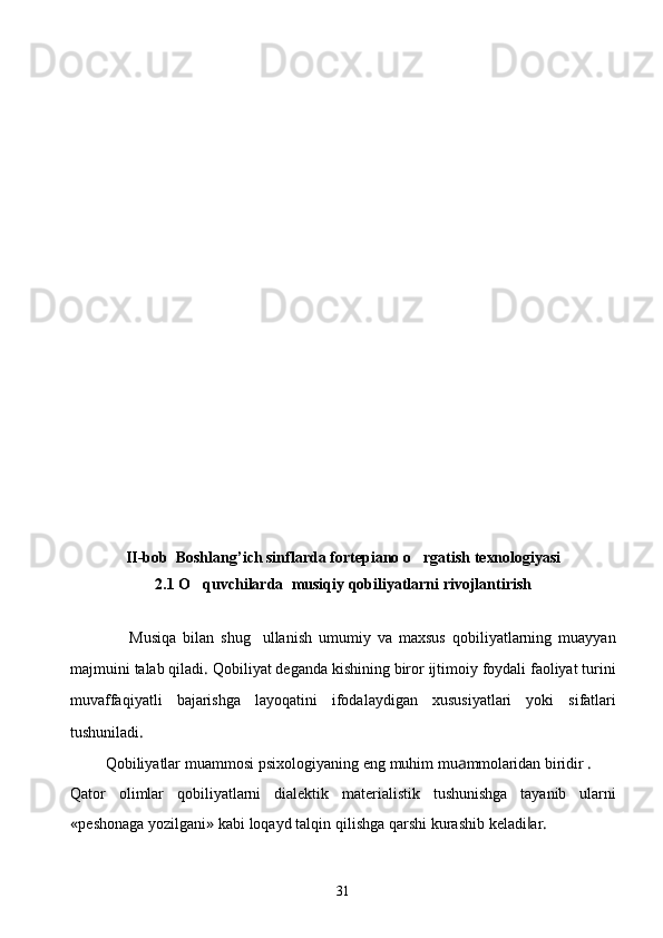 II- bob    Boshlang ’ ich sinflarda fortepiano  o rgatish texnologiyasi
2.1 O q	
 uvchilarda    musi q iy  q obiliyatlarni rivojlantirish
                  Musiqa   bilan   shug ullanish	
   umumiy   va   maxsus   qobi liyatlarning   muayyan
majmuini   talab   qiladi .  Qobiliyat   deganda   kishining   biror   ijtimoiy   foydali   faoliyat   turini
muvaffaqiyatli   bajarishga   layoqatini   ifodalaydigan   xususiyatlari   yoki   sifatlari
tushuniladi .
          Qobiliyatlar   muammosi   psixologiyaning   eng   muhim   mu a mmolaridan   biridir  . 
Qator   olimlar   qobiliyatlarni   dialektik   materialistik   tushunishga   tayanib   ularni
« peshonaga   yozilgani »  kabi   loqayd   talqin   qilishga   qarshi   kurashib   keladi l ar .
31 