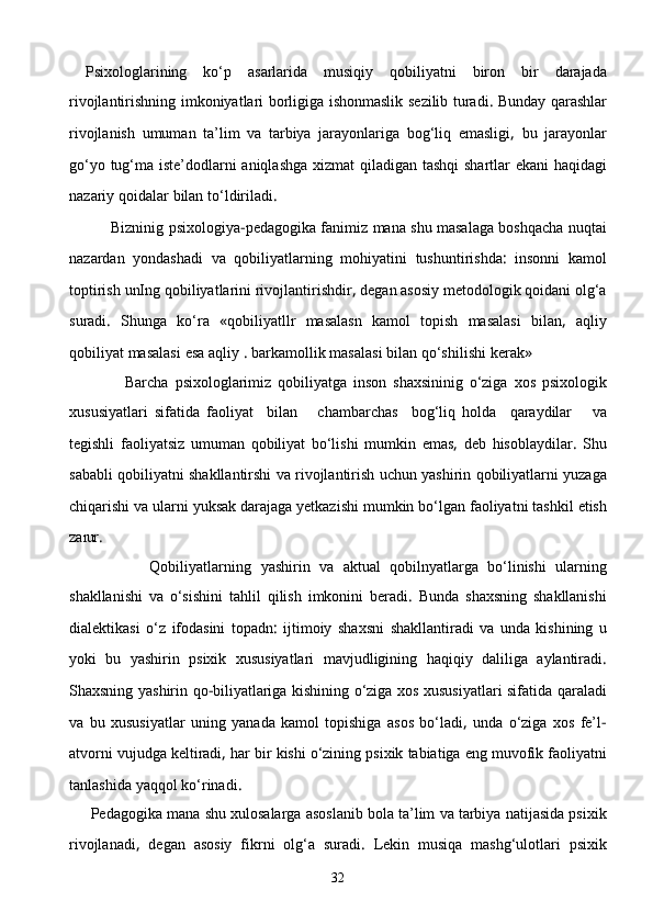   Psixologlarining   kо‘p   asarlarida   musiqiy   qobiliyatni   biron   bir   darajada
rivojlantirishning   imkoniyatlari   borligiga   ishonmaslik   sezilib   turadi .   Bunday   qarashlar
rivojlanish   umuman   ta’lim   va   tarbiya   jarayonlariga   bog‘liq   emasligi ,   bu   jarayonlar
gо‘yo   tug‘ma   iste’dodlarni   aniqlashga   xizmat   qiladigan   tashqi   shartlar   ekani   haqidagi
nazariy   qoidalar   bi lan   tо‘ldiriladi .
          Bizninig   psixologiya - pedagogika   fanimiz   mana   shu   masalaga   boshqacha   nuqtai
nazardan   yondashadi   va   qobiliyatlarning   mohiyatini   tushuntirishda :   insonni   ka mol
toptirish   unIng   qobiliyatlarini   rivojlantirishdir ,  degan   asosiy   metodologik   qoidani   olg‘a
suradi .   Shunga   kо‘ra   « qobiliyatllr   masalasn   kamol   topish   masalasi   bilan ,   aqliy
qobiliyat   masalasi   esa   aqliy  .  barkamollik   masalasi   bilan   qо‘shilishi   kerak » 
                  Barcha   psixologlarimiz   qobiliyatga   inson   shaxsininig   о‘ziga   xos   psixologik
xususiyatlari   sifatida   fao liyat     bilan       chambarchas     bog‘liq   holda     qaraydilar       va
tegishli   faoliyatsiz   umuman   qobiliyat   bо‘lishi   mumkin   emas ,   deb   hisoblaydilar .   Shu
sababli   qobiliyatni   shakllantirshi   va   rivojlantirish   uchun   yashirin   qobiliyatlarni   yuzaga
chiqarishi   va   ularni   yuksak   darajaga   yetkazishi   mumkin   bо‘lgan   faoliyatni   tashkil   etish
za rur .
                  Qobiliyatlarning   yashirin   va   aktual   qobilnyatlarga   bо‘linishi   ularning
shakllanishi   va   о‘sishini   tahlil   qilish   imkonini   beradi .   Bunda   shaxsning   shakllanishi
dialektikasi   о‘z   ifodasini   topadn :   ijtimoiy   shaxsni   shakllantiradi   va   unda   kishining   u
yoki   bu   yashirin   psixik   xususiyatlari   mavjudligining   haqiqiy   daliliga   aylantiradi .
Shaxsning   yashirin   qo - biliyatlariga   kishining   о‘ziga   xos   xususiyatlari   sifa tida   qaraladi
va   bu   xususiyatlar   uning   yanada   kamol   topishiga   asos   bо‘ladi ,   unda   о‘ziga   xos   fe’l -
atvorni   vujudga   keltiradi ,  har   bir   kishi   о‘zining   psixik   tabiatiga   eng   muvofik   faoliyatni
tanlashida   yaqqol   kо‘rinadi .
     Pedagogika   mana   shu   xulosalarga   asoslanib   bola   ta’lim   va   tarbiya   natijasida   psixik
rivojlanadi ,   degan   asosiy   fikrni   olg‘a   suradi .   Lekin   musiqa   mashg‘ulotlari   psixik
32 
