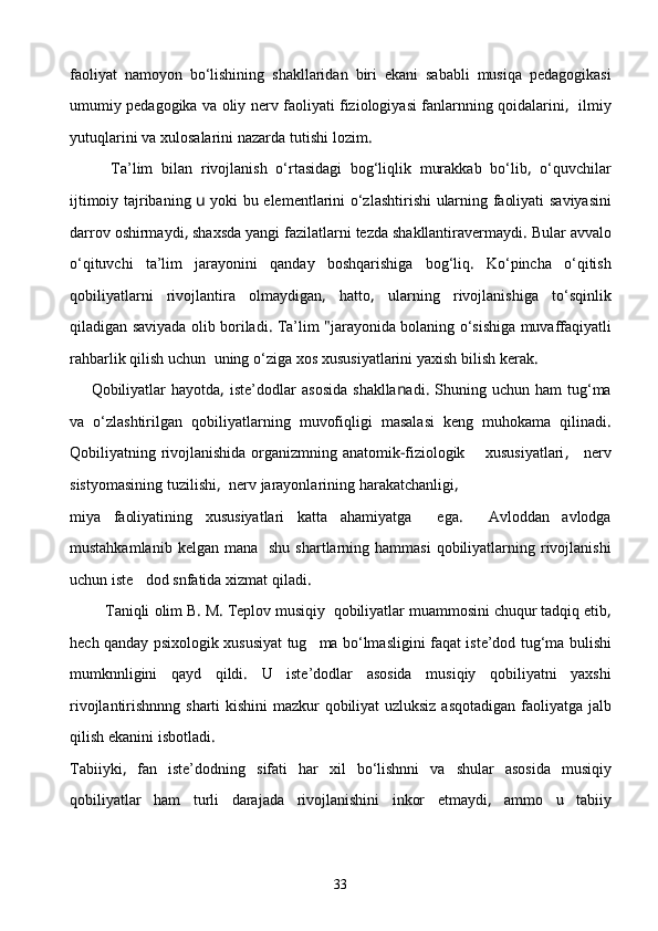 faoliyat   namoyon   bо‘lishining   shakllaridan   biri   ekani   sababli   musiqa   pedagogikasi
umumiy   pedagogika   va   oliy   nerv   faoliyati   fiziologiyasi   fanlarnning   qoidalarini ,    ilmiy
yutuqlarini   va   xulosalarini   nazarda   tutishi   lozim .
          Ta’lim   bilan   rivojlanish   о‘rtasidagi   bog‘liqlik   murakkab   bо‘lib ,   о‘quvchilar
ijtimoiy   tajribaning   u   yoki   bu   elementlarini   о‘zlashtirishi   ularning   faoliyati   saviyasini
darrov   oshirmaydi ,  shaxsda   yangi   fazilatlarni   tezda   shakllantiravermaydi .  Bular   avvalo
о‘qituvchi   ta’lim   jarayonini   qanday   boshqarishiga   bog‘l i q .   Kо‘pincha   о‘qitish
qobiliyatlarni   rivojlantira   olmaydigan ,   hatto ,   ularning   rivojlanishiga   tо‘sqinlik
qiladigan   saviyada   olib   boriladi .  Ta’lim  " jarayonida   bolaning   о‘sishiga   muvaffaqiyatli
rahbarlik   qilish   uchun    uning   о‘ziga   xos   xususiyatlarini   yaxish   bilish   kerak .
        Qobiliyatlar   hayotda ,   iste’d o dlar   asosida   shaklla n adi .   Shuning   uchun   ham   tug‘ma
va   о‘zlashtirilgan   qobiliyatlarning   muvofiqligi   masalasi   keng   muhokama   qilinadi .
Qobiliyatning   rivojlanishida   organizmning   anatomik - fiziologik         xususiyatlari ,      ner v
sistyomasining   tuzilishi ,   nerv   jarayonlarining   harakatchanligi ,
miya   faoliyatining   xususiyatlari   katta   ahamiyatga     ega .     Avloddan   avlodga
mustahkamlanib   kelgan   mana     shu   shartlarning   hammasi   qobiliyatlarning   rivojlanishi
uchun   iste dod   snfatida   xizmat   qiladi .
         Taniqli   olim   B .  M .  Teplov   musiqiy    qobiliyatlar   muammosini   chuqur   tadqiq   etib ,
hech   qanday   psixologik   xususiyat   tug ma	
   bо‘lmasligini   faqat   iste’dod   tug‘ma   bulishi
mumknnligini   qayd   qildi .   U   iste’dodlar   asosida   musiqiy   qobiliyatni   yaxshi
rivojlantirishnnng   sharti   kishini   mazkur   qobiliyat   uzluksiz   asqotadigan   faoliyatga   jalb
qilish   ekanini   isbotladi .
Tabiiyki ,   fan   iste’dodning   sifati   har   xil   bо‘lishnni   va   shular   asosida   musiqiy
qobiliyatlar   ham   turli   darajada   rivojlanishini   inkor   etmaydi ,   ammo   u   tabiiy
33 