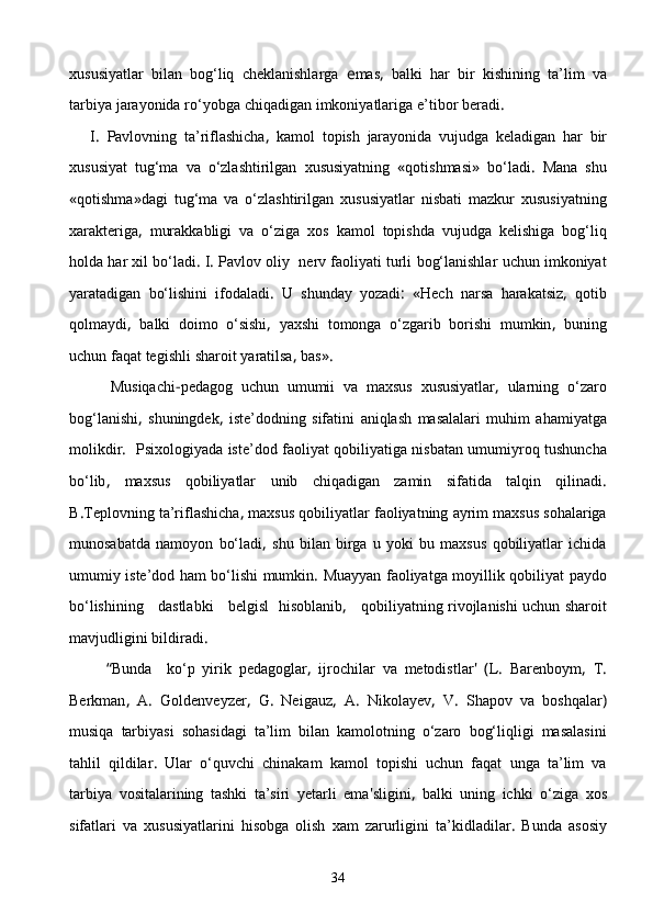xususiyatlar   bilan   bog‘liq   cheklanishlarga   e mas ,   balki   har   bir   kishining   ta’lim   va
tarbiya   jarayonida   rо‘yobga   chiqadigan   imkoniyatlariga   e’tibor   beradi .
      I .   Pavlovning   ta’riflashicha ,   kamol   topish   jarayonida   vujudga   keladigan   har   bir
xususiyat   tug‘ma   va   о‘zlashtirilgan   xususiyatning   « qotishmasi »   bо‘ladi .   Mana   shu
« qotishma » dagi   tug‘ma   va   о‘zlashtirilgan   xu susiyatlar   nisbati   mazkur   xususiyatning
xarakteriga ,   murakkabligi   va   о‘ziga   xos   kamol   topishda   vujudga   kelishiga   bog‘liq
holda   har   xil   bо‘ladi .  I .  Pavlov   oliy     nerv   faoliyati   turli   bog‘lanishlar   uchun   imkoniyat
yaratadigan   bо‘lishini   ifodaladi .   U   shunday   yozadi :   « Hech   narsa   harakatsiz ,   qotib
qolmaydi ,   balki   doimo   о‘sishi ,   yaxshi   tomonga   о‘zgarib   borishi   mumkin ,   buning
uchun   faqat   tegishli   sharoit   yaratilsa ,  bas ».
          Musiqachi - pedagog   uchun   umumii   va   maxsus   xususiyat lar ,   ularning   о‘zaro
bog‘lanishi ,   shuningdek ,   iste’dod ning   sifatini   aniqlash   masalalari   muhim   ahamiyatga
molikdir .    Psixologiyada   iste’dod   faoliyat   qobiliyatiga   nisbatan   umumiyroq   tushuncha
bо‘lib ,   maxsus   qobiliyatlar   unib   chiqadigan   zamin   sifatida   talqin   qilinadi .
B . Teplovning   ta’riflashicha ,  maxsus   qobiliyatlar   faoliyatning   ayrim   maxsus   sohalariga
munosabatda   namoyon   bо‘ladi ,   shu   bilan   birga   u   yoki   bu   maxsus   qobiliyatlar   ichida
umumiy   iste’dod   ham   bо‘lishi   mum kin .   Muayyan   faoliyatga   moyillik   qobiliyat   paydo
bо‘lishining       dastlabki       belgisl     hisoblanib ,     qobiliyatning   rivojlanishi   uchun   sharoit
mavjudligini   bildiradi .
          “ Bunda     kо‘p   yirik   pedagoglar ,   ijrochilar   va   metodistlar '   ( L .   Barenboym ,   T .
Berkman ,   A .   Goldenveyzer ,   G .   Neigauz ,   A .   Nikolayev ,   V .   Shapov   va   boshqalar )
musiqa   tarbiyasi   sohasidagi   ta’lim   bilan   kamolotning   о‘zaro   bog‘liqligi   masalasini
tahlil   qildilar .   Ular   о‘quvchi   chinakam   kamol   topishi   uchun   faqat   unga   ta’ lim   va
tarbiya   vositalarining   tashki   ta’siri   yetarli   ema ' sligini ,   balki   uning   ichki   о‘ziga   xos
sifatlari   va   xususiyatlarini   hisobga   olish   xam   zarurligini   ta’kidladilar .   Bunda   asosiy
34 