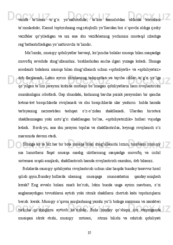 vazifa   ta’limni   tо‘g‘ri   yо‘naltirishdir ,   ta’lim   kamolotdan   oldinda   bornshini
ta’minlashdir .  Kamol   toptirishning   eng   istiqbolli   yо‘llaridan   biri   о‘quvchi   oldiga   ijodiy
vazifalar   qо‘yiladigan   va   uni   ana   shu   vazifalarning   yechimini   mustaqil   izlashga
rag‘batlantirlladigan   yо‘naltiruvchi   ta’limdir .
      Ma’lumki ,  musiqiy   qobiliyatlar   barvaqt ,  kо‘pincha bolalar   musiqa   bilan   maqsadga
muvofiq   ravishda   shug‘ullanishni .   boshlashidan   ancha   ilgari   yuzaga   keladi .   Shunga
asoslanib   bolalarni   musiqa   bilan   shug‘ullanish   uchun   « qobnliyatli »   va   « qobiliyatsiz »
deb   farqlanadi .   Lekin   ayrim   olimlarning   tadqiqotlari   va   tajriba   ishlari   tо‘g‘ri   yо‘lga
qо‘yilgan   ta’lim   jarayoni   kishida   mutlaqo   bо‘lmagan   qobiliyatlarni   ham   rivojlantirishi
mumkinligini   isbotladi .   Gap   shundaki ,   kishining   barcha   psixik   jarayonlari   bir   qancha
ketma - ket   bosqichlarda   rivojlanadi   va   shu   bosqichlarda   ular   yashirin     holda   hamda
tarbiyaning   nazoratidan   tashqari   о‘z - о‘zidan   shakllanadi .   Ulardan   birortasi
shakllanmagan   yoki   notо‘g‘ri   shakllangan   bо‘lsa ,   « qobiliyatsizlik »   hollari   vujudga
keladi .     Bordi - yu ,   ana   shu   jarayon   topilsa   va   shakllantirilsa ,   keyingi   rivojlanish   о‘z
maromida   davom   etadi .
    Shunga   kо‘ra   biz   har   bir   bola   musiqa   bilan   shu g‘ullanishi   lozim ,  binobarin   musiqiy
ma lumotlarni   faqat   musiqa   mashg ulotlarining	   maqsadga   muvofiq   va   izchil
sistemasi   orqali   aniqlash ,  shakllantirish   hamda   rivojlantirish   mumkin ,  deb   bilamiz .
     Bolalarda   musiqiy   qobiliyatni   rivojlantirish   uchun   ular   haqida   bunday   tasavvur   hosil
qilish   qiyin . Bunday   hollarda     ularning        musiqaga        munosabatini        qanday   aniqlash
kerak ?   Eng   avvalo   bolani   sinab   kо‘rish ,   lekin   bunda   unga   ayrim   mavhum ,   о‘zi
anglamaydigan   tovushlarni   aytish   yoki   r i tmik   shakllarni   chertish   kab i   top shiriq larni
ber ish    kerak .  Musiqiy   o’quvni   aniqlashning   yaxshi   yо‘li   bolaga   mazmuni   va   xarakteri
turlicha   qо‘shnqlarni   ayttirib   kо‘rishdir .   Bola   bunday   qо‘shiqni   ijro   etayotganda
musiqani   idrok   etishi ,   musiqiy     xotirasi ,     ritmni   bilishi   va   eshitish   qobiliyati
35 