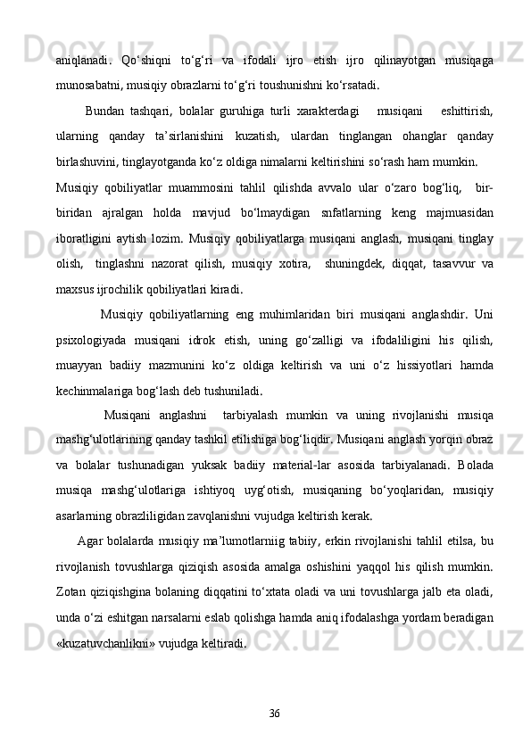 aniqlanadi .   Qо‘shiqni   tо‘g‘ri   va   ifodali   ijro   etish   ijro   qilinayotgan   musiqaga
munosabatni ,  musiqiy   obrazlarni   tо‘g‘ri   tоushunishni   kо‘rsatadi .
          Bundan   tashqari ,   bolalar   guruhiga   turli   xarakterdagi       musiqani       eshittirish ,
ularning   qanday   ta’sirlanishini   kuzatish ,   ulardan   tinglangan   ohanglar   qanday
birlashuvini ,  tinglayotganda   kо‘z   oldiga   nimalarni   keltirishini   sо‘rash   ham   mumkin .
Musiqiy   qobiliyatlar   muammosini   tahlil   qilishda   avvalo   ular   о‘zaro   bog‘liq ,     bir -
biridan   ajralgan   holda   mavjud   bо‘lmaydigan   snfatlarning   keng   majmuasidan
iboratligini   aytish   lozim .   Musiqiy   qobiliyatlarga   musiqani   anglash ,   musiqani   tinglay
olish ,  
  tinglashni   nazorat   qilish ,   musiqiy   xotira ,     shuningdek ,   diqqat ,   tasavvur   va
maxsus   ijrochilik   qobiliyatlari   kiradi .
              Musiqiy   qobiliyatlarning   eng   muhimlaridan   b i ri   musiqani   anglashdir .   Uni
psixologiyada   musiqani   idrok   etish ,   uning   gо‘zalligi   va   ifodaliligini   his   qilish ,
muayyan   badiiy   mazmunini   kо‘z   oldiga   keltirish   va   uni   о‘z   hissiyotlari   hamda
kechinmalariga   bog‘lash   deb   tushuniladi .
            Musiqani   anglashni     tarbiyalash   mumkin   va   uning   rivojlanishi   musiqa
mashg‘ulotlarining   qanday   tashkil   etilishiga   bog‘liqdir .  Musiqani   anglash   yorqin   ob raz
va   bolalar   tushunadigan   yuksak   badiiy   material - lar   asosida   tarbiyalanadi .   Bolada
musiqa   mashg‘ulotlariga   ishtiyoq   uyg‘otish ,   musiqaning   bо‘yoqlaridan ,   musiqiy
asarlarning   obrazliligidan   zavqlanishni   vujudga   keltirish   kerak .
         Agar   bolalarda   musiqiy   ma’lumotlarniig   tabiiy ,   erkin   rivojlanishi   tahlil   etilsa ,   bu
rivojlanish   tovushlarga   qiziqish   asosida   amalga   oshishini   yaqqol   his   qilish   mumkin .
Zotan   qiziqishgina   bolaning   diqqatini   tо‘xtata   oladi   va   uni   tovushlarga   jalb   eta   oladi ,
unda   о‘zi   eshitgan   narsalarni   eslab   qolishga   hamda   aniq   ifodalashga   yordam   beradigan
« kuzatuvchanlikni »  vujudga   keltiradi .
36 