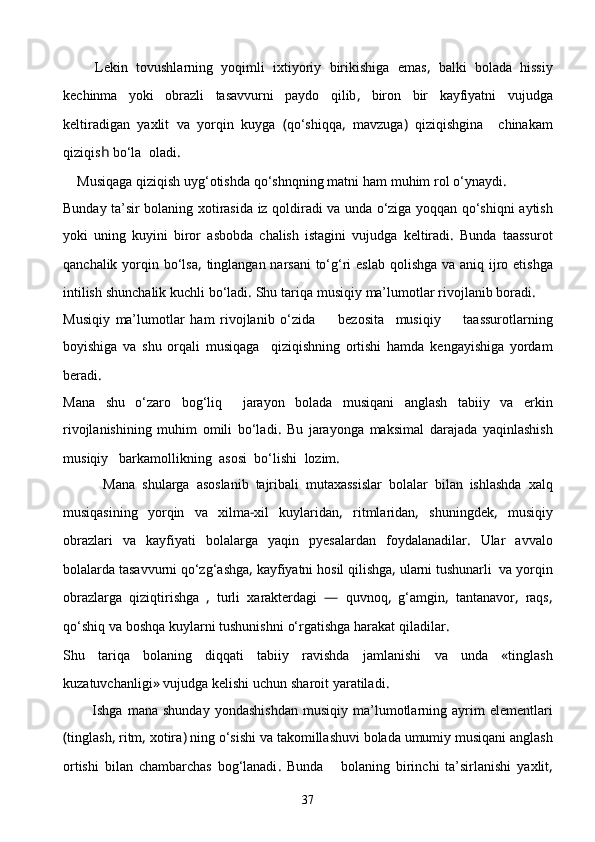         Lekin   tovushlarning   yoqimli   ixtiyoriy   birikishiga   emas ,   balki   bolada   hissiy
kechinma   yoki   obrazli   tasavvurni   paydo   qilib ,   biron   bir   kayfiyatni   vujudga
keltiradigan   yaxlit   va   yorqin   kuyga   ( qо‘shiqqa ,   mavzuga )   qiziqishgina     chinakam
qiziqis h  bо‘la    oladi .
    Musiqaga   qiziqish   uyg‘otishda   qо‘shnqning   matni   ham   muhim   rol о‘ynaydi .
Bunday   ta’sir   bolaning   xotirasida   iz   qoldiradi   va   unda   о‘ziga   yoqqan   qо‘shiqni   aytish
yoki   uning   kuyini   biror   asbobda   chalish   istagini   vujudga   keltiradi .   Bunda   taassurot
qanchalik   yorqin   bо‘lsa ,   tinglangan   narsani   tо‘g‘ri   eslab   qolishga   va   aniq   ijro   etishga
intilish   shunchalik   kuchli   bо‘ladi .  Shu   tariqa   musiqiy   ma’lumotlar   rivojlanib   boradi .
Musiqiy   ma’lumotlar   ham   rivojlanib   о‘zida         bezosita     musiqiy         taassurotlarning
boyishiga   va   shu   orqali   musiqaga     qiziqishning   ortishi   hamda   kengayishiga   yordam
beradi .    
Mana   shu   о‘zaro   bog‘liq     jarayon   bolada   musiqani   anglash   tabiiy   va   erkin
rivojlanishining   muhim   omili   bо‘lad i .   Bu   jarayonga   maksimal   darajada   yaqinlashish
mus i qiy     barkamollikning    asosi    bо‘l i shi    lozim .
            Mana   shularga   asoslanib   tajribali   mutaxassislar   bolalar   bilan   ishlashda   xalq
musiqasining   yorqin   va   xilma - xil   kuylaridan ,   ritmlaridan ,   shuning dek ,   musiqiy
obrazlari   va   kayfiyati   bolalarga   yaqin   pyesalardan   foydalanadilar .   Ular   avvalo
bolalarda   tasavvurni   qо‘zg‘ashga ,  kayfiyatni   hosil   qilishga ,  ularni   tushunarli    va   yorqin
obrazlarga   qiziqtirishga   ,   turli   xarakterdagi   —   quvnoq ,   g‘amgin ,   tantanavor ,   raqs ,
qо‘shiq   va   boshqa   kuylarni   tushunishni   о‘rgatishga   harakat   qiladilar .
Shu   tariqa   bolaning   diqqati   tabiiy   ravishda   jamlanishi   va   unda   « tinglash
kuzatuvchanligi »  vujudga   kelishi   uchun   sharoit   yaratiladi .
            Ishga   mana   shunday   yondashishdan   musiqiy   ma’lumotlarning   ayrim   elementlari
( tinglash ,  ritm ,  xotira )  ning   о‘sishi   va   takomillashuvi   bolada   umumiy   musiqani   anglash
ortishi   bilan   chambarchas   bog‘lanadi .   Bunda       bolaning   birinchi   ta’sirlanishi   yaxlit ,
37 