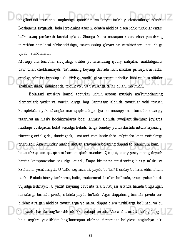 bog‘lanishli   musiqani   anglashga   qaratiladi   va   keyin   tarkibiy   elementlarga   о‘tadi .
Boshqacha   aytganda ,  bola   idrokining   asosini   odatda   alohida   qisqa   ichki   turtkilar   emas ,
balki   uzoq   jamlanish   tashkil   qiladi .   Shunga   kо‘ra   musiqani   idrok   etish   yaxlitning
ta’siridan   detallarni   о‘zlashtirishga ,   mazmunning   g‘oyasi   va   xarakteridan     tuzilishiga
qarab     shakllanadi .
Musiqiy   ma’lumotlar   rivojidagi   ushbu   yо‘nalishning   ijobiy   natijalari   maktabgacha
davr   bilan   cheklanmaydi .   Ta’limning   keyingi   davrida   ham   mazkur   prinsiplarni   izchil
amalga   oshirish   ijroning   uzluksizligi ,   yaxlitligi   va   mazmundorligi   kabi   muhim   sifatlar
shakllanishiga ,  shuningdek ,  texnik   yо‘l   va   usullariga   ta’sir   qilishi   mо‘mkin .
        Bolalarni   musiqiy   kamol   toptirish   uchun   asosan   musiqiy   ma’lumotlarning
elementlari :   yaxlit   va   yorqin   kuyga   bog lanmagan   alohida   tovushlar   yoki   tovush
komplekslari   yoki   ohanglar   mashq   qilinadigan   ( ya ni	
   musiqiy   ma lumotlar	   musiqiy
taassurot   na   hissiy   kechinmalarga   bog lanmay	
 ,   alohida   ryvojlantiriladigan   joylarda
mutlaqo   boshqacha   holat   vujudga   keladi .   Ishga   bunday   yondashishda   intonatsiyaning ,
ritmning   aniqligida ,   shuningdek ,     xotirani   rivojlantirishda   kо‘pincha   katta   natijalarga
erishiladi .  Ana   shunday   mashg‘ulotlar   jarayonida   bolaning   diqqati   tо‘planishini   ham , 
hatto   о‘ziga   xos   qiziqishini   ham   aniqlash   mumkin .  Q i sqasi ,  tabiiy   jarayonning   deyarli
b a rcha   komponentlari   vujudga   keladi .   Faqat   bir   narsa   musiqaning   hissiy   ta’siri   va
kechinma   yetishmaydi .  U   balki   keyinchalik   paydo   bо‘lar ?  Bunday   bо‘lishi   ehtimoldan
uzok .    Bolada   hissiy   kechinma ,  hatto ,  mukammal   detallar   bо‘lsada ,  uzuq -   yuluq   holda
vujudga   kelmaydi .  U   yaxlit   kuyning   bevosita   ta’siri   natijasi   sifatida   hamda   tinglangan
narsalarga   birinchi   javob ,   sifat i da   paydo   bо‘ladi .   Agar   diqqatning   birinchi   javobi   bir -
biridan   ajralgan   alohida   tovushlarga   yо‘nalsa ,   diqqat   qisqa   turtkilarga   bо‘linadi   va   bu
hol   yaxlit   hamda   bog‘lanishli   idrokka   xalaqit   beradi .   Mana   shu   usulda   tarbiyalangan
bola   uyg‘un   yaxlitlikka   bog‘lanmagan   alohida   elementlar   bо‘yicha   anglashga   о‘r -
38 